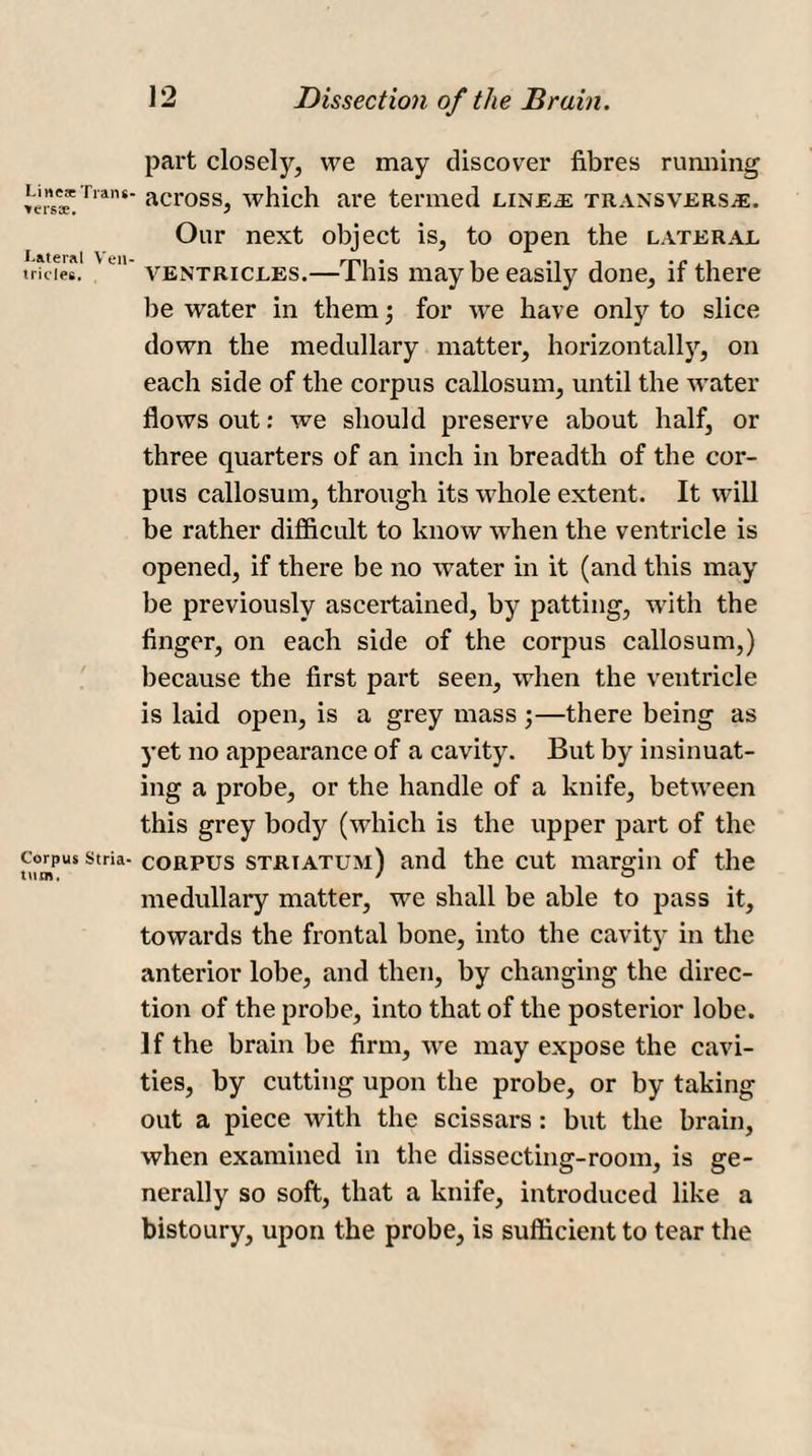 Line* Trans- vers*. Lateral Ven¬ tricles. Corpus Stria¬ tum. 12 Dissection of the Brain. part closely, we may discover fibres running across, which are termed linee transverse. Our next object is, to open the lateral ventricles.—This may be easily done, if there be water in them •, for we have only to slice down the medullary matter, horizontally, on each side of the corpus callosum, until the water flows out: we should preserve about half, or three quarters of an inch in breadth of the cor¬ pus callosum, through its whole extent. It will be rather difficult to know when the ventricle is opened, if there be no water in it (and this may be previously ascertained, by patting, with the finger, on each side of the corpus callosum,) because the first part seen, when the ventricle is laid open, is a grey mass ;—there being as yet no appearance of a cavity. But by insinuat¬ ing a probe, or the handle of a knife, between this grey body (which is the upper part of the corpus striatum) and the cut margin of the medullary matter, we shall be able to pass it, towards the frontal bone, into the cavity in the anterior lobe, and then, by changing the direc¬ tion of the probe, into that of the posterior lobe. If the brain be firm, we may expose the cavi¬ ties, by cutting upon the probe, or by taking out a piece with the scissars: but the brain, when examined in the dissecting-room, is ge¬ nerally so soft, that a knife, introduced like a bistoury, upon the probe, is sufficient to tear the