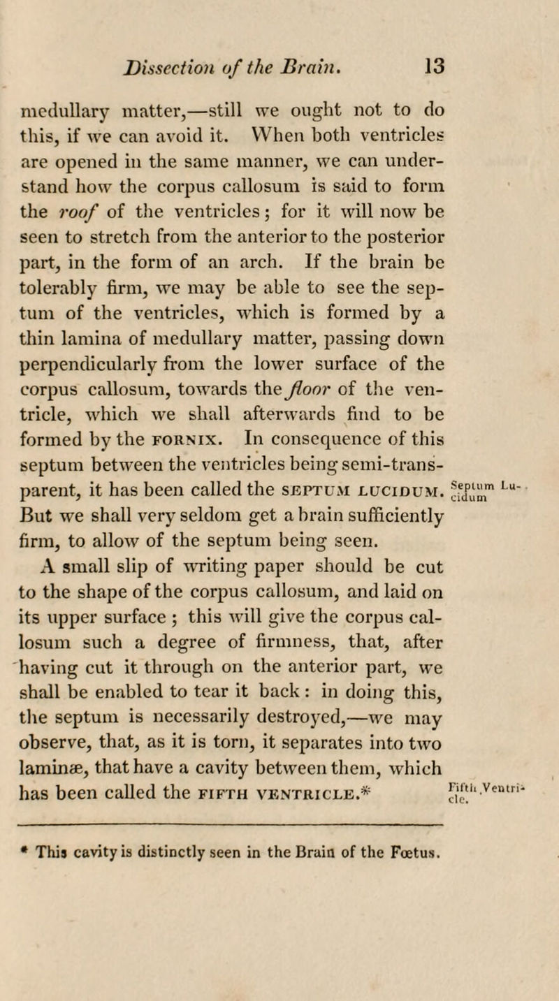 medullary matter,—still we ought not to do this, if we can avoid it. When both ventricles are opened in the same manner, we can under¬ stand how the corpus callosum is said to form the roof of the ventricles; for it will now he seen to stretch from the anterior to the posterior part, in the form of an arch. If the brain be tolerably firm, we may be able to see the sep¬ tum of the ventricles, which is formed by a thin lamina of medullary matter, passing down perpendicularly from the lower surface of the corpus callosum, towards the floor of the ven¬ tricle, which we shall afterwards find to be formed by the fornix. In consequence of this septum between the ventricles being semi-trans¬ parent, it has been called the septum uucidum. ®fdp But we shall very seldom get a brain sufficiently firm, to allow of the septum being seen. A small slip of writing paper should be cut to the shape of the corpus callosum, and laid on its upper surface ; this will give the corpus cal¬ losum such a degree of firmness, that, after having cut it through on the anterior part, we shall be enabled to tear it back : in doing this, the septum is necessarily destroyed,—we may observe, that, as it is torn, it separates into two lamime, that have a cavity between them, which has been called the fifth ventricle.* fu' • This cavity is distinctly seen in the Brain of the Foetus. um Bu¬ rn Ventri-