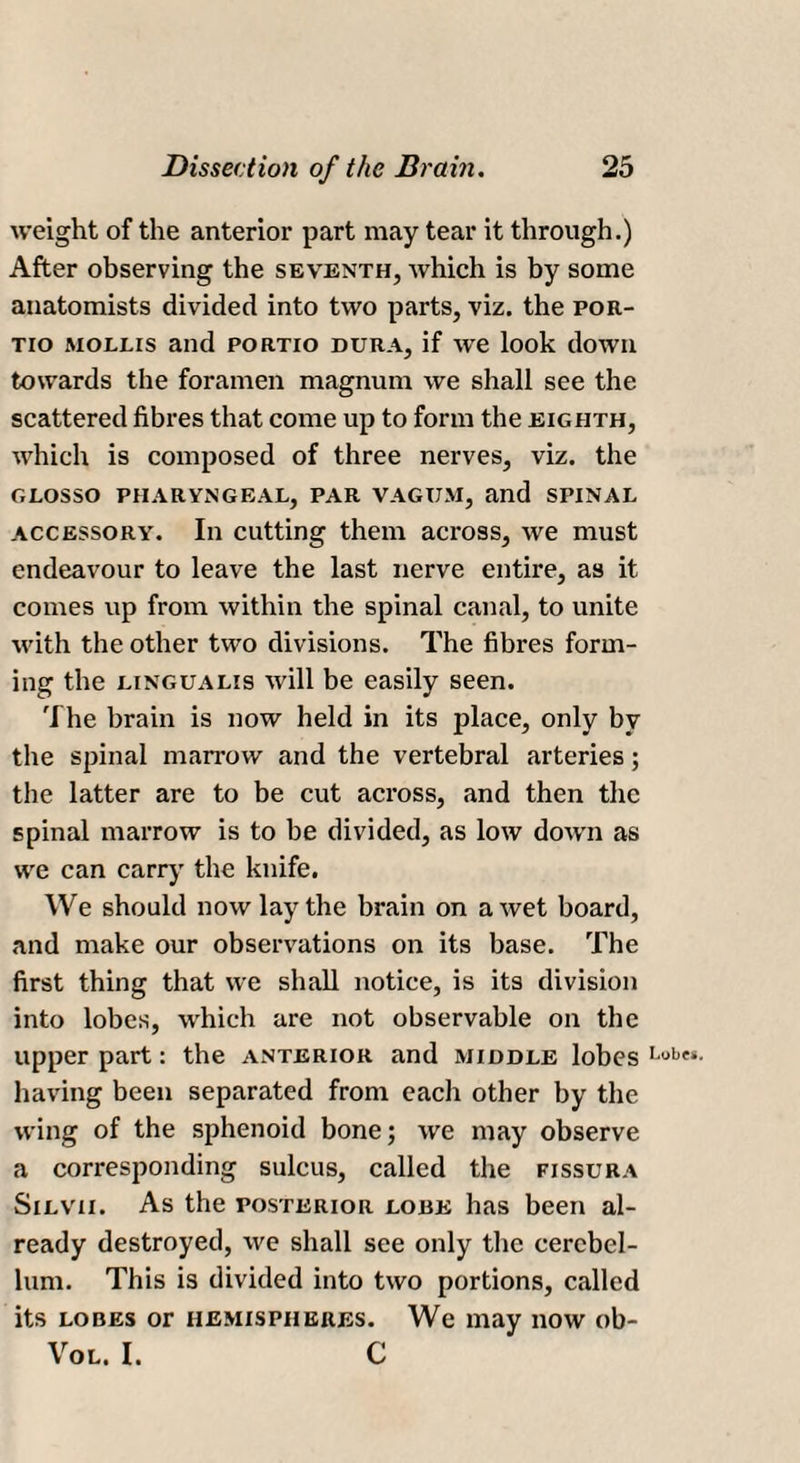 weight of the anterior part may tear it through.) After observing the seventh, which is by some anatomists divided into two parts, viz. the por- tio mollis and portio dura, if we look down towards the foramen magnum we shall see the scattered fibres that come up to form the eighth, which is composed of three nerves, viz. the GLOSSO PHARYNGEAL, PAR VAGUM, and SPINAL accessory. In cutting them across, we must endeavour to leave the last nerve entire, as it comes up from within the spinal canal, to unite with the other two divisions. The fibres form¬ ing the lingualis will be easily seen. The brain is now held in its place, only by the spinal marrow and the vertebral arteries; the latter are to be cut across, and then the spinal marrow is to be divided, as low down as we can carry the knife. We should now lay the brain on a wet board, and make our observations on its base. The first thing that we shall notice, is its division into lobes, which are not observable on the upper part: the anterior and middle lobes Lobe‘- having been separated from each other by the wing of the sphenoid bone; we may observe a corresponding sulcus, called the fissura Silvii. As the posterior lobe has been al¬ ready destroyed, we shall see only the cerebel¬ lum. This is divided into two portions, called its lobes or hemispheres. We may now ob- Vol. I. C