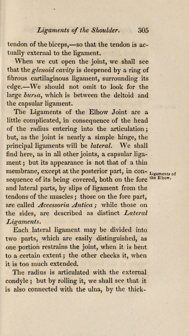 tendon of the biceps,—so that the tendon is ac¬ tually external to the ligament. When we cut open the joint, we shall see that the glenoid cavity is deepened by a ring of fibrous cartilaginous ligament, surrounding its edge.—We should not omit to look for the large bursa, which is between the deltoid and the capsular ligament. The Ligaments of the Elbow Joint are a little complicated, in consequence of the head of the radius entering into the articulation; but, as the joint is nearly a simple hinge, the principal ligaments will be lateral. We shall find here, as in all other joints, a capsular liga¬ ment ; but its appearance is not that of a thin membrane, except at the posterior part, in con- Ligament3 of sequence of its being covered, both on the fore the E;bow' and lateral parts, by slips of ligament from the tendons of the muscles; those on the fore part, are called Accessoria Antica ; while those on the sides, are described as distinct Lateral Ligaments. Each lateral ligament may be divided into two parts, which are easily distinguished, as one portion restrains the joint, when it is bent to a certain extent; the other checks it, when it is too much extended. The radius is articulated with the external condyle ; but by rolling it, we shall see that it is also connected with the ulna, by the thick-