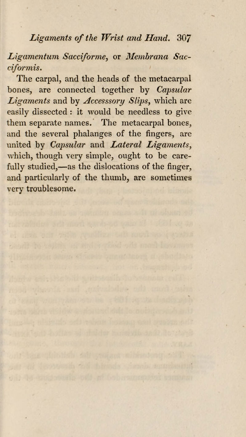 Ligamentum Sacciforme, or Membrana Sac- ciformis. The carpal, and the heads of the metacarpal bones, are connected together by Capsular Ligaments and by Accesssory Slips, which are easily dissected : it would be needless to give them separate names. The metacarpal bones, and the several phalanges of the fingers, are united by Capsular and Lateral Ligaments, which, though very simple, ought to be care¬ fully studied,—as the dislocations of the finger, and particularly of the thumb, are sometimes very troublesome.