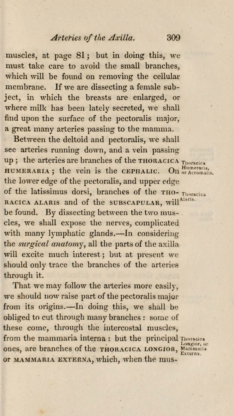 muscles, at page 81; but in doing this, we must take care to avoid the small branches, which will be found on removing the cellular membrane. If we are dissecting a female sub¬ ject, in which the breasts are enlarged, or where milk has been lately secreted, we shall find upon the surface of the pectoralis major, a great many arteries passing to the mamma. Between the deltoid and pectoralis, we shall see arteries running down, and a vein passing up ; the arteries are branches of the thoracica Thoracic* humeraria; the vein is the cephalic. On orA^omaih. the lower edge of the pectoralis, and upper edge of the latissimus dorsi, branches of the tho- Thoracic* racica alar is and of the subscapular, willAUns' be found. By dissecting between the two mus¬ cles, we shall expose the nerves, complicated with many tymphatic glands.—In considering the surgical anatomy, all the parts of the axilla will excite much interest; bvit at present we should only trace the branches of the arteries through it. That we may follow the arteries more easily, we should now raise part of the pectoralis major from its origins.—In doing this, we shall be obliged to cut through many branches : some of these come, through the intercostal muscles, from the mammaria interna : but the principal Thoracic* ones, are branches of the thoracica longior, Mammaln 7 7 Externa. or mammaria exterxa, which, when the raus-