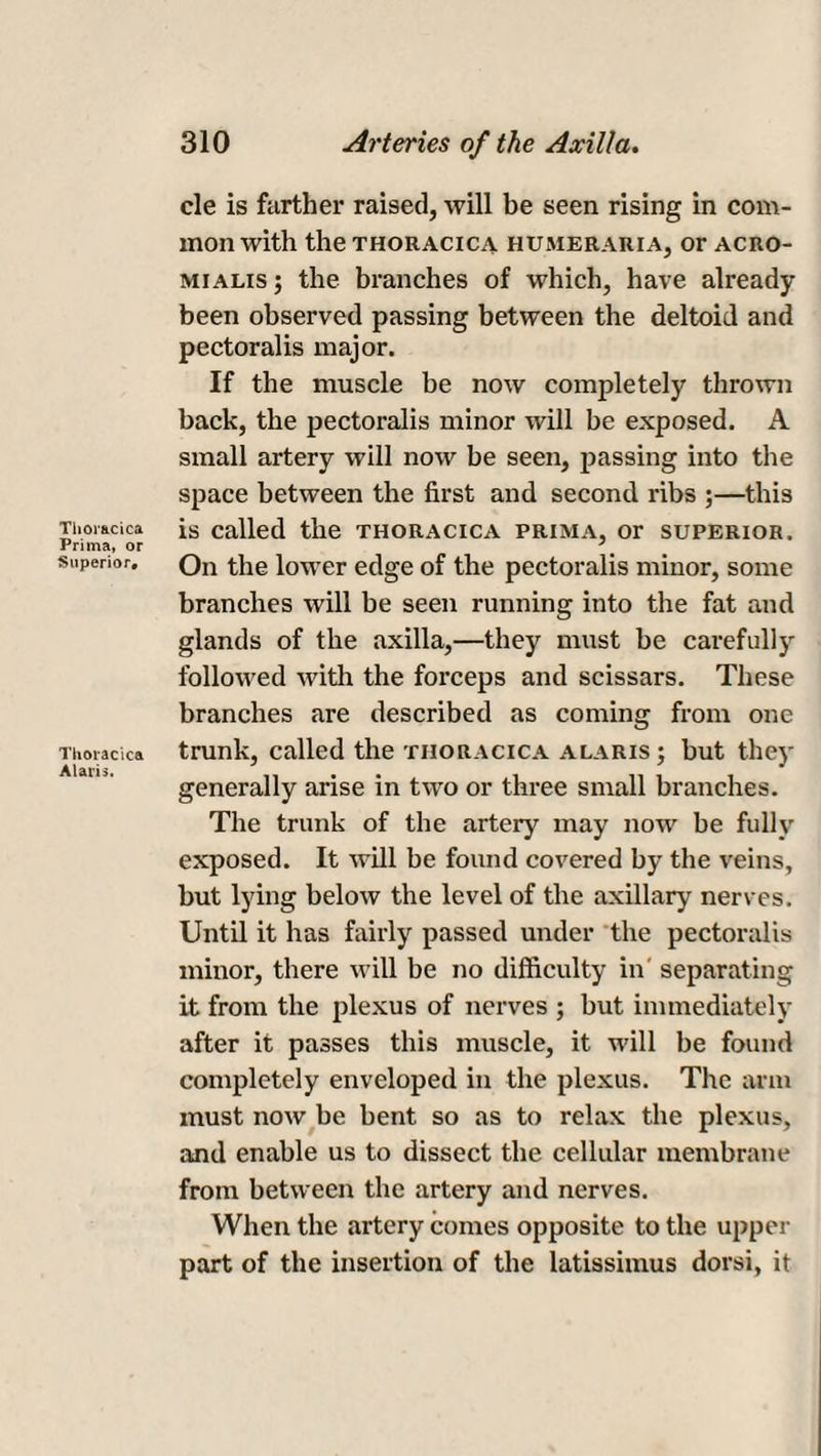 Tiior&cica Prima, or Superior, Thoracic* Alaris. cle is further raised, will be seen rising in com¬ mon with the THORACICA HUMERARIA, Or ACRO- mialis; the branches of which, have already- been observed passing between the deltoid and pectoralis major. If the muscle be now completely thrown back, the pectoralis minor will be exposed. A small artery will now be seen, passing into the space between the first and second ribs ;—this is called the thoracica prima, or superior. On the lower edge of the pectoralis minor, some branches will be seen running into the fat and glands of the axilla,—they must be carefully followed with the forceps and scissars. These branches are described as coming from one trunk, called the thoracica a laris ; but they generally arise in two or three small branches. The trunk of the artery may now be fully exposed. It will be found covered by the veins, but lying below the level of the axillary nerves. Until it has fairly passed under the pectoralis minor, there will be no difficulty in' separating it from the plexus of nerves ; but immediately after it passes this muscle, it will be found completely enveloped in the plexus. The arm must now be bent so as to relax the plexus, and enable us to dissect the cellular membrane from between the artery and nerves. When the artery comes opposite to the upper part of the insertion of the latissiinus dorsi, it