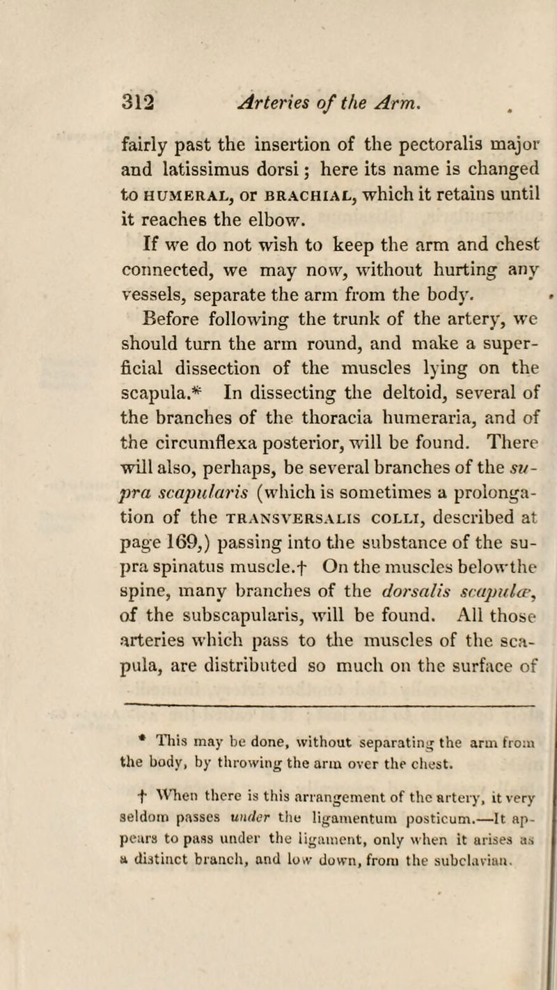 fairly past the insertion of the pectoralis major and latissimus dorsi; here its name is changed to humeral, or brachial, which it retains until it reaches the elbow. If we do not wish to keep the arm and chest connected, we may now, without hurting any vessels, separate the arm from the body. Before following the trunk of the artery, we should turn the arm round, and make a super¬ ficial dissection of the muscles lying on the scapula.* In dissecting the deltoid, several of the branches of the thoracia humeraria, and of the circumflexa posterior, will be found. There will also, perhaps, be several branches of the su¬ pra scapularis (which is sometimes a prolonga¬ tion of the transversalis colli, described at page 169,) passing into the substance of the su¬ pra spinatus muscle.f On the muscles belowthe spine, many branches of the dorsalis scapula>, of the subscapularis, will be found. All those arteries which pass to the muscles of the sca¬ pula, are distributed so much on the surface of * This may be done, without separating the arm from the body, by throwing the arm over the chest. f Wien there is this arrangement of the artery, it very seldom passes under the ligamentum posticum.—It ap¬ pears to pass under the ligament, only when it arises as a distinct branch, and low down, from the subclavian.
