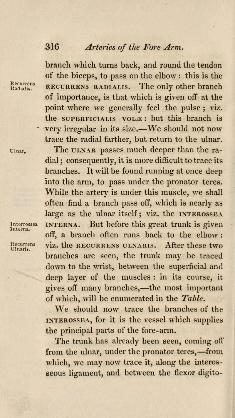 Recurrent Kaiiialis. Ulnar, Interrossea Interna. Recurrent Ulnaris. branch which turns back, and round the tendon of the biceps, to pass on the elbow : this is the recurrens radialis. The only other branch of importance, is that which is given off at the point where we generally feel the pulse; viz. the superficialis voL/E : but this branch is very irregular in its size.—We should not now trace the radial farther, but return to the ulnar. The uln ar passes much deeper than the ra¬ dial j consequently, it is more difficult to trace its branches. It will be found running at once deep into the arm, to pass under the pronator teres. While the artery is under this muscle, we shall often find a branch pass off, which is nearly as large as the ulnar itself; viz. the interossea interna. But before this great trunk is given off, a branch often runs back to the elbow : viz. the recurrens ulnaris. After these two branches are seen, the trunk may be traced down to the wrist, between the superficial and deep layer of the muscles : in its course, it gives off many branches,—the most important of which, will be enumerated in the Table. We should now trace the branches of the interossea, for it is the vessel which supplies the principal parts of the fore-arm. The trunk has already been seen, coming off from the ulnar, under the pronator teres,—from which, we may now trace it, along the interos¬ seous ligament, and between the flexor digito-