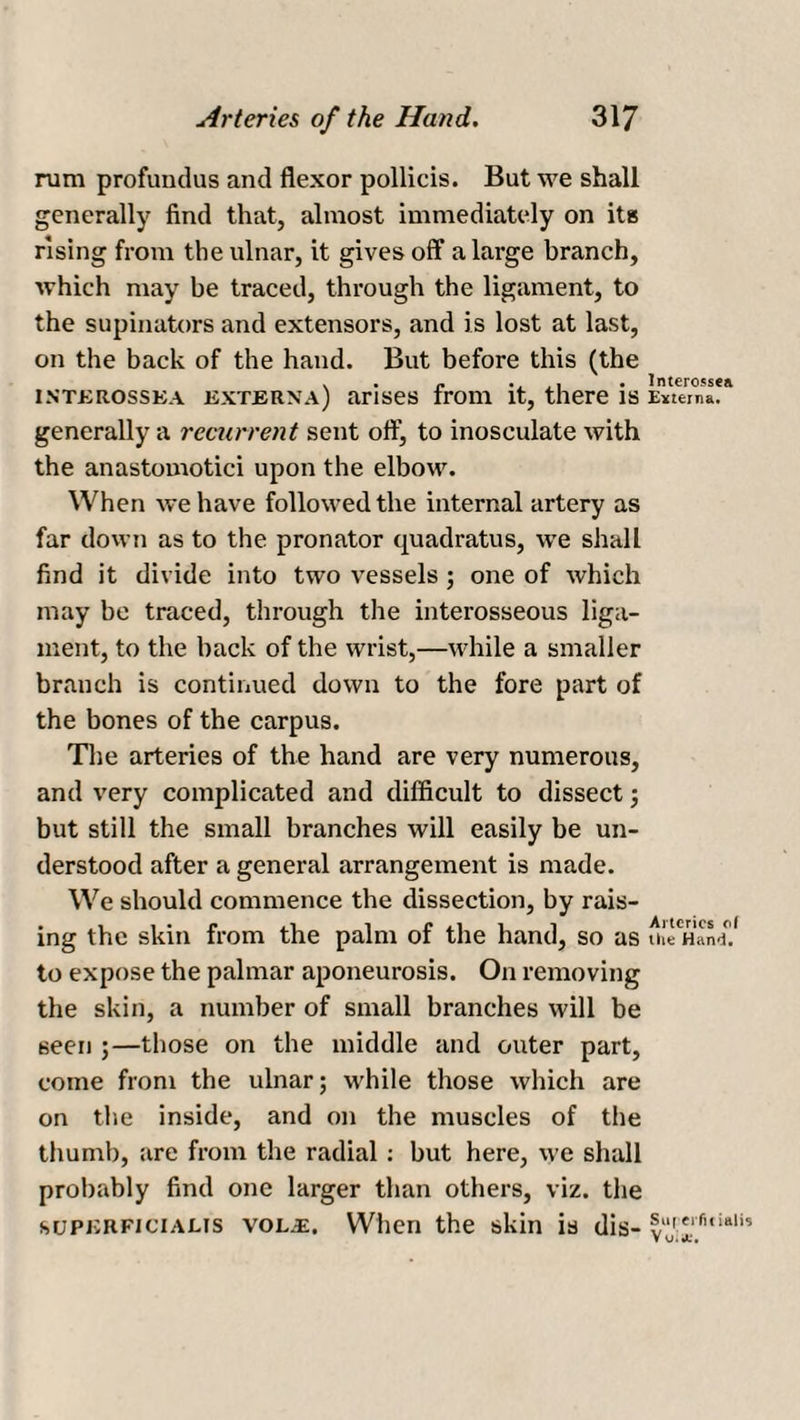 rum profundus and flexor pollicis. But we shall generally find that, almost immediately on its rising from the ulnar, it gives off a large branch, which may be traced, through the ligament, to the supinators and extensors, and is lost at last, on the back of the hand. But before this (the intkrossea exterxa) arises from it, there is generally a recurrent sent off, to inosculate with the anastomotici upon the elbow. When we have followed the internal artery as far down as to the pronator quadratus, we shall find it divide into two vessels; one of which may be traced, through the interosseous liga¬ ment, to the back of the wrist,—while a smaller branch is continued down to the fore part of the bones of the carpus. The arteries of the hand are very numerous, and very complicated and difficult to dissect; but still the small branches will easily be un¬ derstood after a general arrangement is made. We should commence the dissection, by rais¬ ing the skin from the palm of the hand, so as to expose the palmar aponeurosis. On removing the skin, a number of small branches will be seen ;—those on the middle and outer part, come from the ulnar; while those which are on the inside, and on the muscles of the thumb, are from the radial: but here, we shall probably find one larger than others, viz. the supjvKFiciAUS vol^:. When the skin is dis- lnterossea Externa. Arteries of the Hand. Suf eifif iaiis V uii*.*.