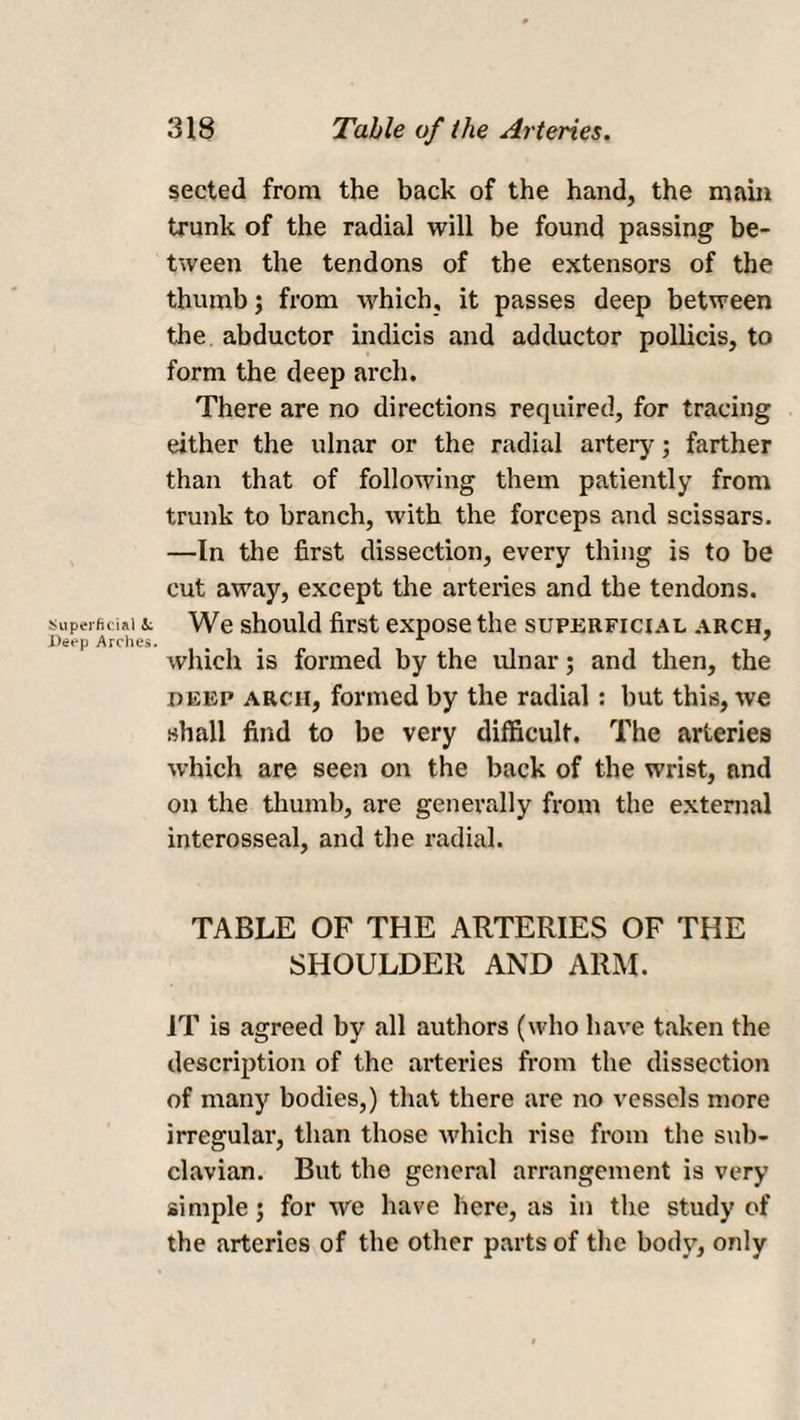 sected from the back of the hand, the main trunk of the radial will be found passing be¬ tween the tendons of the extensors of the thumb; from which, it passes deep between the abductor indicis and adductor pollicis, to form the deep arch. There are no directions required, for tracing either the ulnar or the radial artery; farther than that of following them patiently from trunk to branch, with the forceps and scissars. —In the first dissection, every thing is to be cut away, except the arteries and the tendons. Superficial L We should first expose the superficial arch. Deep Arches. A 7 which is formed by the ulnar; and then, the deep arch, formed by the radial: hut this, we shall find to be very difficult. The arteries which are seen on the back of the wrist, and on the thumb, are generally from the external interosseal, and the radial. TABLE OF THE ARTERIES OF THE SHOULDER AND ARM. IT is agreed by all authors (who have taken the description of the arteries from the dissection of many bodies,) that there are no vessels more irregular, than those which rise from the sub¬ clavian. But the general arrangement is very simple; for we have here, as in the study of the arteries of the other parts of the body, only