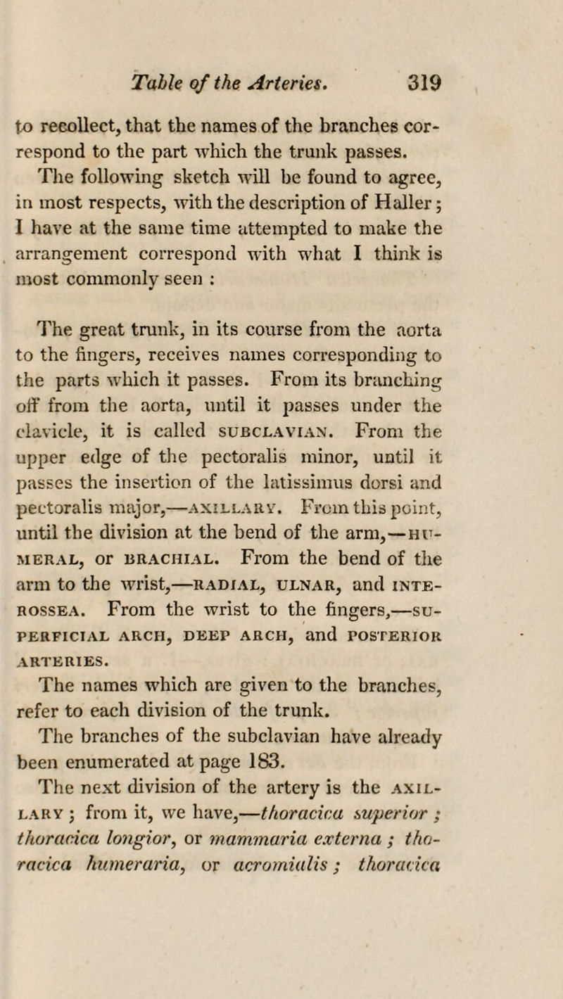 to recollect, that the names of the branches cor¬ respond to the part which the trunk passes. The following sketch will be found to agree, in most respects, with the description of Haller; I have at the same time attempted to make the arrangement correspond with what I think is most commonly seen : The great trunk, in its course from the aorta to the fingers, receives names corresponding to the parts which it passes. From its branching off from the aorta, until it passes under the clavicle, it is called subclavian. From the upper edge of the pectoralis minor, until it passes the insertion of the latissimus dorsi and pectoralis major,—axillary. From this point, until the division at the bend of the arm,—hu¬ meral, or brachial. From the bend of the arm to the wrist,—radial, ulnar, and inte- rossea. From the wrist to the fingers,—su¬ perficial ARCH, DEEP ARCH, and POSTERIOR ARTERIES. The names which are given to the branches, refer to each division of the trunk. The branches of the subclavian have already been enumerated at page 183. The next division of the artery is the axil¬ lary ; from it, we have,—thoracica superior ; thoracica longior, or mammaria externa ; tho¬ racica humeruria, or acromialis; thoracica