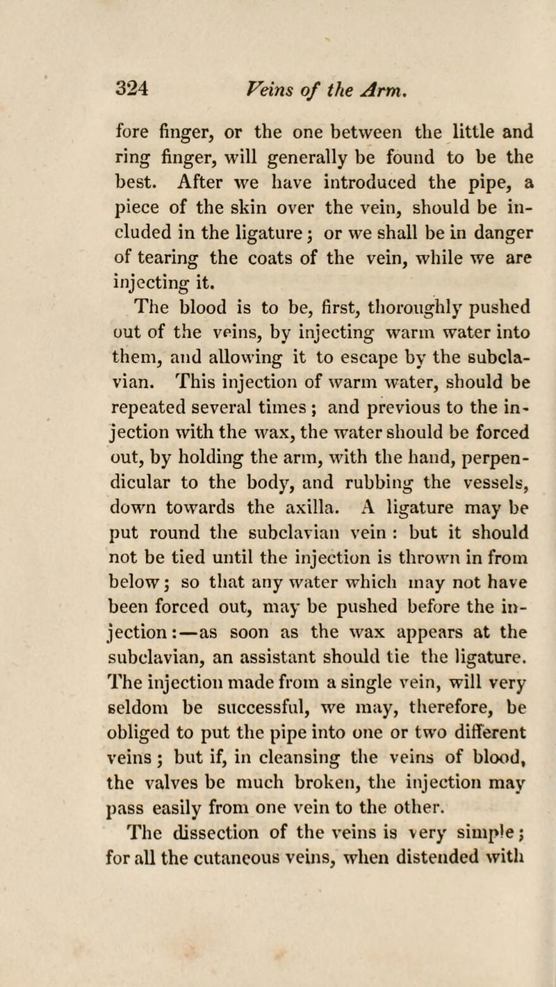 fore finger, or the one between the little and ring finger, will generally be found to be the best. After we have introduced the pipe, a piece of the skin over the vein, should be in¬ cluded in the ligature; or we shall be in danger of tearing the coats of the vein, while we are injecting it. The blood is to be, first, thoroughly pushed out of the veins, by injecting warm water into them, and allowing it to escape by the subcla¬ vian. This injection of warm water, should be repeated several times ; and previous to the in¬ jection with the wax, the water should be forced out, by holding the arm, with the hand, perpen¬ dicular to the body, and rubbing the vessels, down towards the axilla. A ligature may be put round the subclavian vein : but it should not be tied until the injection is thrown in from below; so that any water which may not have been forced out, may be pushed before the in¬ jection:—as soon as the wax appears at the subclavian, an assistant should tie the ligature. The injection made from a single vein, will very seldom be successful, we may, therefore, be obliged to put the pipe into one or two different veins; but if, in cleansing the veins of blood, the valves be much broken, the injection may pass easily from one vein to the other. The dissection of the veins is very simple; for all the cutaneous veins, when distended with