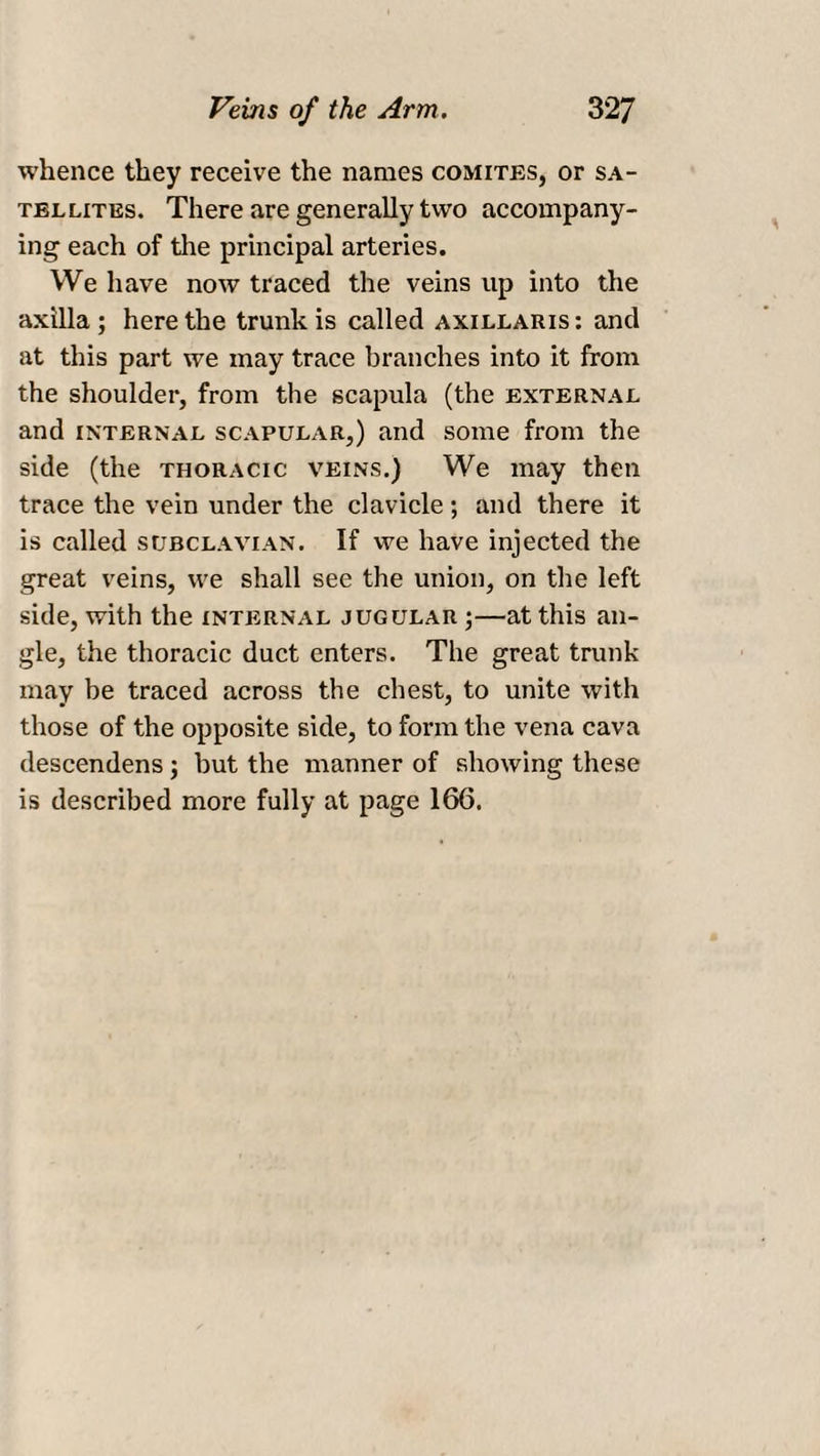 whence they receive the names comites, or sa¬ tellites. There are generally two accompany¬ ing each of the principal arteries. We have now traced the veins up into the axilla; here the trunk is called axillaris: and at this part we may trace branches into it from the shoulder, from the scapula (the external and internal scapular,) and some from the side (the thoracic veins.) We may then trace the vein under the clavicle; and there it is called subclavian. If we have injected the great veins, we shall see the union, on the left side, with the internal jugular ;—at this an¬ gle, the thoracic duct enters. The great trunk may be traced across the chest, to unite with those of the opposite side, to form the vena cava descendens; but the manner of showing these is described more fully at page 166.