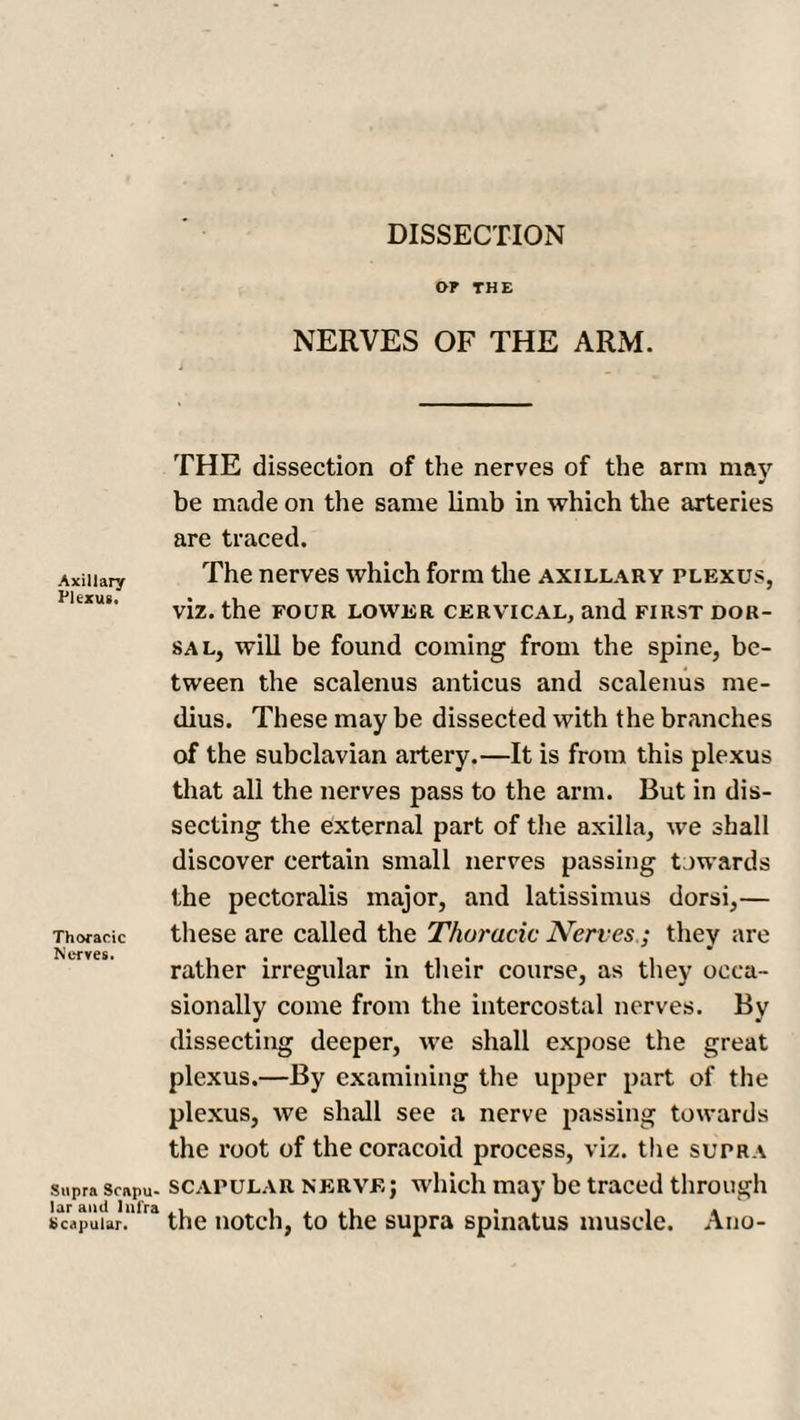 OP THE NERVES OF THE ARM. THE dissection of the nerves of the arm may be made on the same limb in which the arteries are traced. Axillary The nerves which form the axillary plexus, viz. the four lower cervical, and first dor¬ sal, will be found coming from the spine, be¬ tween the scalenus anticus and scalenus me- dius. These may be dissected with the branches of the subclavian artery.—It is from this plexus that all the nerves pass to the arm. But in dis¬ secting the external part of the axilla, we shall discover certain small nerves passing towards the pectcralis major, and latissimus dorsi,— Thoracic these are called the Thoracic Nerves; they are N l-TVCSi rather irregular in their course, as they occa¬ sionally come from the intercostal nerves. By dissecting deeper, we shall expose the great plexus.—By examining the upper part of the plexus, we shall see a nerve passing towards the root of the coracoid process, viz. the supra supra scapu- scapular nerve j which may be traced through scapuur.1’1™ the notch, to the supra spinatus muscle. Ano-