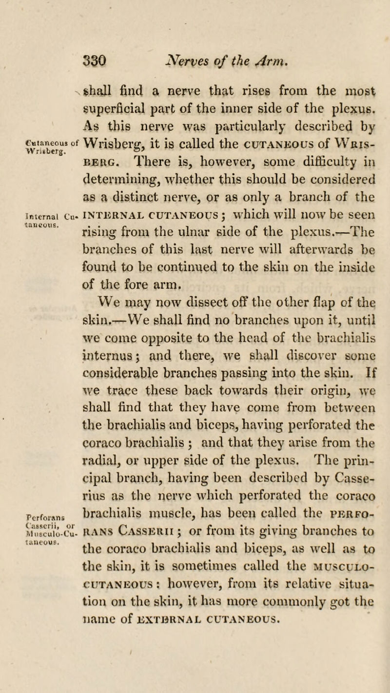 Cutaneous of W risberg. Internal Cu« taneous. Perforans ( asserii, or Jll usculo-Cu- tancous. shall find a nerve that rises from the most superficial part of the inner side of the plexus. As this nerve was particularly described by Wrisberg, it is called the cutaneous of Wris- beug. There is, however, some difficulty in determining, whether this should be considered as a distinct nerve, or as only a branch of the internal cutaneous ; which will now be seen rising from the ulnar side of the plexus.—The branches of this last nerve will afterwards be found to be continued to the skin on the inside of the fore arm. We may now dissect off the other flap of the skin.—We shall find no branches upon it, until we come opposite to the head of the brachialis interims; and there, we shall discover some considerable branches passing into the skin. If we trace these back towards their origin, we shall find that they have come from between the brachialis and biceps, having perforated the coraco brachialis ; and that they arise from the radial, or upper side of the plexus. The prin¬ cipal branch, having been described by Casse- rius as the nerve which perforated the coraco brachialis muscle, has been called the perfo¬ rans Casserii ; or from its giving branches to the coraco brachialis and biceps, as well as to the skin, it is sometimes called the musculo¬ cutaneous : however, from its relative situa¬ tion on the skin, it has more commonly got the name of external cutaneous.