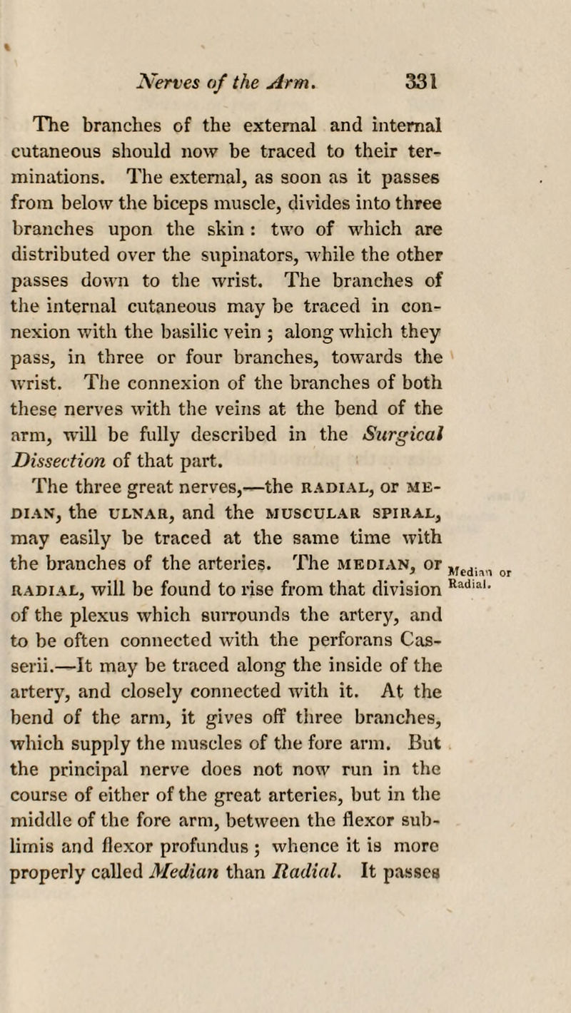 % Nerves of the Arm. 331 The branches of the external and internal cutaneous should now be traced to their ter¬ minations. The external, as soon as it passes from below the biceps muscle, divides into three branches upon the skin : two of which are distributed over the supinators, while the other passes down to the wrist. The branches of the internal cutaneous may be traced in con¬ nexion with the basilic vein ; along which they pass, in three or four branches, towards the wrist. The connexion of the branches of both these nerves with the veins at the bend of the arm, will be fully described in the Surgical Dissection of that part. The three great nerves,—the radial, or me¬ dian, the ulnar, and the muscular spiral, may easily be traced at the same time with the branches of the arteries. The median, or radial, will be found to rise from that division of the plexus which surrounds the artery, and to be often connected with the perforans Cas- serii.—It may be traced along the inside of the artery, and closely connected with it. At the bend of the arm, it gives off three branches, which supply the muscles of the fore arm. But the principal nerve does not now run in the course of either of the great arteries, but in the middle of the fore arm, between the flexor sub- lirnis and flexor profundus ; whence it is more properly called Median than Radial. It passes Medirui or Radial.