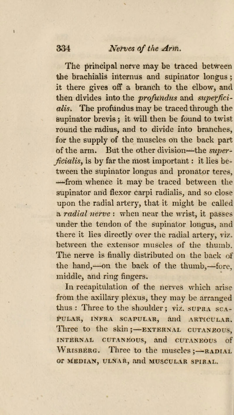The principal nerve may be traced between the brachialis interims and supinator longus ; it there gives off a branch to the elbow, and then divides into the profundus and superfici- alis. The profundus may be traced through the supinator brevis; it will then be found to twist- round the radius, and to divide into branches, for the supply of the muscles on the back part of the arm. But the other division—the super- Jicicilis, is by far the most important: it lies be¬ tween the supinator longus and pronator teres, —from whence it may be traced between the supinator and flexor carpi radialis, and so close upon the radial artery, that it might be called a radial nerve : when near the wrist, it passes under the tendon of the supinator longus, and there it lies directly over the radial artery, viz. between the extensor muscles of the thumb. The nerve is finally distributed on the back of the hand,—on the back of the thumb,—fore, middle, and ring fingers. In recapitulation of the nerves which arise from the axillary plexus, they may be arranged thus : Three to the shoulder ; viz. supra sca¬ pular, INFRA SCAPULAR, and ARTICULAR. Three to the skin;—external cutaneous, INTERNAL CUTANEOUS, and CUTANEOUS of Wrisukrg. Three to the muscles;—radial or MEDIAN, ULNAR, aild MUSCULAR SPIRAL.