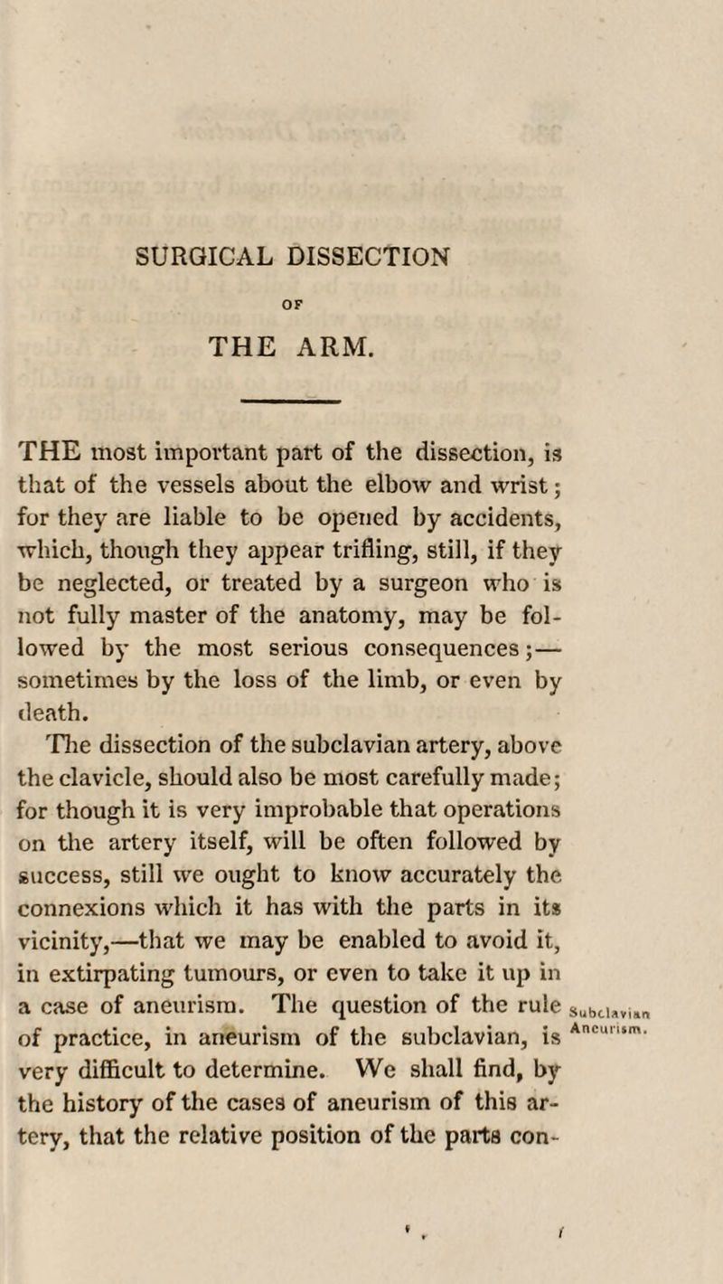 SURGICAL DISSECTION OF THE ARM. THE most important part of the dissection, is that of the vessels about the elbow and wrist; for they are liable to be opened by accidents, which, though they appear trifling, still, if they be neglected, or treated by a surgeon who is not fully master of the anatomy, may be fol¬ lowed by the most serious consequences; — sometimes by the loss of the limb, or even by death. The dissection of the subclavian artery, above the clavicle, should also be most carefully made; for though it is very improbable that operations on the artery itself, will be often followed by success, still we ought to know accurately the connexions which it has with the parts in its vicinity,—that we may be enabled to avoid it, in extirpating tumours, or even to take it up in a case of aneurism. The question of the rule of practice, in aneurism of the subclavian, is very difficult to determine. We shall find, by the history of the cases of aneurism of this ar¬ tery, that the relative position of the parts con- Subclavian Aneurism.