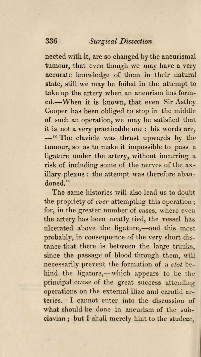 nected with it, are so changed by the aneurismal tumour, that even though we may have a very accurate knowledge of them in their natural state, still we may be foiled in the attempt to take up the artery when an aneurism has form¬ ed.—When it is known, that even Sir Astley Cooper has been obliged to stop in the middle of such an operation, we may be satisfied that it is not a very practicable one : his words are, —“ The clavicle was thrust upwards by the tumour, so as to make it impossible to pass a ligature under the artery, without incurring a risk of including some of the nerves of the ax¬ illary plexus : the attempt was therefore aban¬ doned.’' The same histories will also lead us to doubt the propriety of ever attempting this operation ; for, in the greater number of cases, where even the artery has been neatly tied, the vessel has ulcerated above the ligature,—and this most probably, in consequence of the very short dis¬ tance that there is between the large trunks, since the passage of blood through them, will necessarily prevent the formation of a clot be¬ hind the ligature,—which appears to be the principal cause of the great success attending operations on the external iliac and carotid ar¬ teries. I cannot enter into the discussion of what should be done in aneurism of the sub¬ clavian ; but I shall merely hint to the student,
