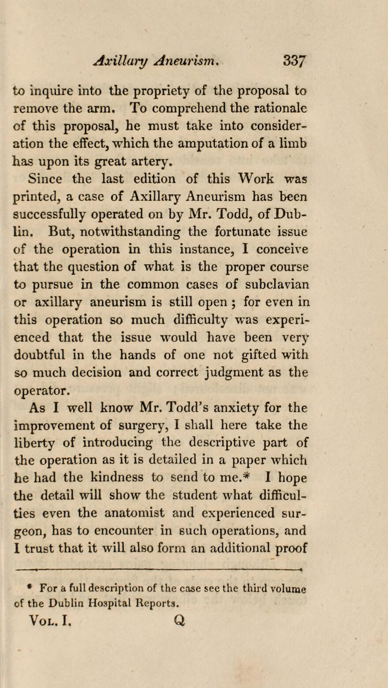 to inquire into the propriety of the proposal to remove the arm. To comprehend the rationale of this proposal, he must take into consider¬ ation the effect, which the amputation of a limb has upon its great artery. Since the last edition of this Work was printed, a case of Axillary Aneurism has been successfully operated on by Mr. Todd, of Dub¬ lin. But, notwithstanding the fortunate issue of the operation in this instance, I conceive that the question of what is the proper course to pursue in the common cases of subclavian or axillary aneurism is still open ; for even in this operation so much difficulty was experi¬ enced that the issue would have been very doubtful in the hands of one not gifted with so much decision and correct judgment as the operator. As I well know Mr. Todd’s anxiety for the improvement of surgery, I shall here take the liberty of introducing the descriptive part of the operation as it is detailed in a paper which he had the kindness to send to me.* I hope the detail will show the student what difficul¬ ties even the anatomist and experienced sur¬ geon, has to encounter in such operations, and 1 trust that it will also form an additional proof * For a full description of the case see the third volume of the Dublin Hospital Reports. Vol. I. Q