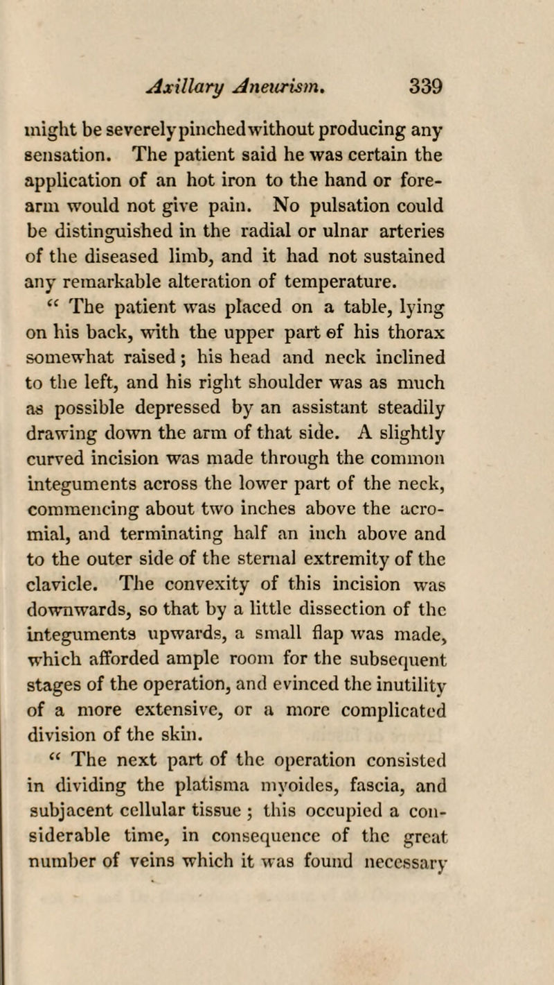 might be severely pinched without producing any sensation. The patient said he was certain the application of an hot iron to the hand or fore¬ arm would not give pain. No pulsation could be distinguished in the radial or ulnar arteries of the diseased limb, and it had not sustained any remarkable alteration of temperature. “ The patient was placed on a table, lying on his back, with the upper part of his thorax somewhat raised; his head and neck inclined to the left, and his right shoulder was as much as possible depressed by an assistant steadily drawing down the arm of that side. A slightly curved incision was made through the common integuments across the lower part of the neck, commencing about two inches above the acro¬ mial, and terminating half an inch above and to the outer side of the sternal extremity of the clavicle. The convexity of this incision was downwards, so that by a little dissection of the integuments upwards, a small flap was made, which afforded ample room for the subsequent stages of the operation, and evinced the inutility of a more extensive, or a more complicated division of the skin. “ The next part of the operation consisted in dividing the platisma mvoides, fascia, and subjacent cellular tissue ; this occupied a con¬ siderable time, in consequence of the great number of veins which it was found necessary