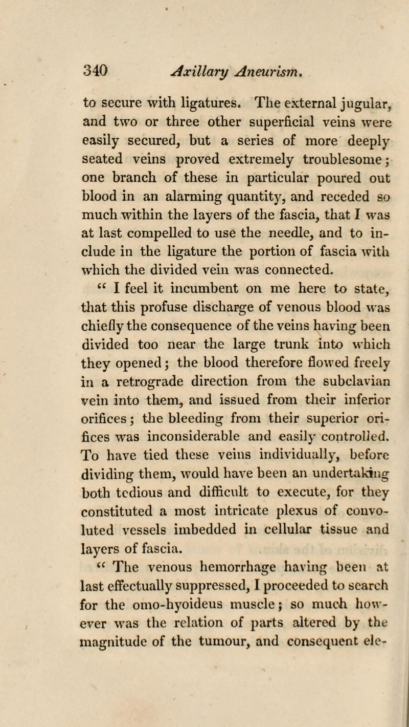 to secure with ligatures. The external jugular, and two or three other superficial vein9 were easily secured, but a series of more deeply seated veins proved extremely troublesome; one branch of these in particular poured out blood in an alarming quantity, and receded so much within the layers of the fascia, that I was at last compelled to use the needle, and to in¬ clude in the ligature the portion of fascia with which the divided vein was connected. i( I feel it incumbent on me here to state, that this profuse discharge of venous blood was chiefly the consequence of the veins having been divided too near the large trunk into which they opened; the blood therefore flowed freely in a retrograde direction from the subclavian vein into them, and issued from their inferior orifices; the bleeding from their superior ori¬ fices was inconsiderable and easily controlled. To have tied these veins individually, before dividing them, would have been an undertaking both tedious and difficult to execute, for they constituted a most intricate plexus of convo¬ luted vessels imbedded in cellular tissue and layers of fascia. “ The venous hemorrhage having been at last effectually suppressed, I proceeded to search for the omo-hyoideus muscle; so much how¬ ever was the relation of parts altered by the magnitude of the tumour, and consequent ele-