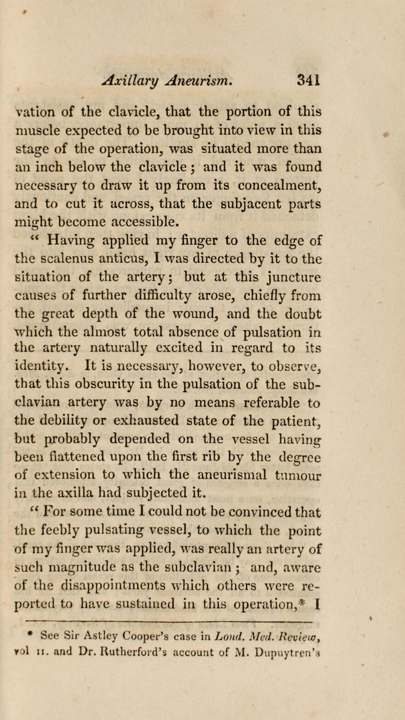vation of the clavicle, that the portion of this muscle expected to be brought into view in this stage of the operation, was situated more than an inch below the clavicle; and it was found necessary to draw it up from its concealment, and to cut it across, that the subjacent parts might become accessible. u Having applied my finger to the edge of the scalenus anticus, I was directed by it to the situation of the artery; but at this juncture causes of further difficulty arose, chiefly from the great depth of the wound, and the doubt which the almost total absence of pulsation in the artery naturally excited in regard to its identity. It is necessary, however, to observe, that this obscurity in the pulsation of the sub¬ clavian artery was by no means referable to the debility or exhausted state of the patient, but probably depended on the vessel having been flattened upon the first rib by the degree of extension to which the aneurismal tumour in the axilla had subjected it. “ For some time I could not be convinced that the feebly pulsating vessel, to which the point of my finger was applied, was really an artery of such magnitude as the subclavian ; and, aware of the disappointments which others were re¬ ported to have sustained in this operation,* I • See Sir Astley Cooper’s case in Loud. Med. Review, vol ii. and Dr. Rutherford’s account of M. Dupuytren’s