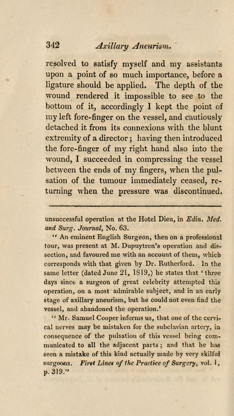 resolved to satisfy myself and my assistants upon a point of so much importance, before a ligature should be applied. The depth of the wound rendered it impossible to see to the bottom of it, accordingly I kept the point of my left fore-finger on the vessel, and cautiously detached it from its connexions with the blunt extremity of a director; having then introduced the fore-finger of my right hand also into the wound, I succeeded in compressing the vessel between the ends of my fingers, when the pul¬ sation of the tumour immediately ceased, re¬ turning when the pressure was discontinued. unsuccessful operation at the Hotel Dieu, in Edin. Med. and Surg. Journal, No. 63. “ An eminent English Surgeon, then on a professional tour, was present at M. Dupuytren’s operation and dis¬ section, and favoured me with an account of them, which corresponds with that given by Dr. Rutherford. In the same letter (datedJune 21, IS 19,) he states that ‘three days since a surgeon of great celebrity attempted this operation, on a most admirable subject, and in an early stage of axillary aneurism, but he could not even find the vessel, and abandoned the operation.’ “ Mr. Samuel Cooper informs us, that one of the cervi¬ cal nerves may be mistaken for the subclavian artery, in consequence of the pulsation of this vessel being com¬ municated to all the adjacent parts ; and that he has seen a mistake of this kind actually made by very skilful surgeons. First Lines of the Practice of Surgery, vol. 1, p. 319.”