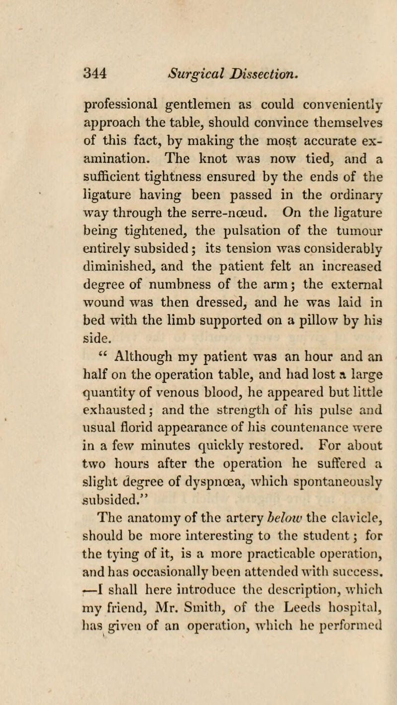 professional gentlemen as could conveniently approach the table, should convince themselves of this fact, by making the most accurate ex¬ amination. The knot was now tied, and a sufficient tightness ensured by the ends of the ligature having been passed in the ordinary way through the serre-noeud. On the ligature being tightened, the pulsation of the tumour entirely subsided; its tension was considerably diminished, and the patient felt an increased degree of numbness of the arm; the external wound was then dressed, and he was laid in bed with the limb supported on a pillow by his side. “ Although my patient was an hour and an half on the operation table, and had lost a large quantity of venous blood, he appeared but little exhausted; and the strength of his pulse and usual florid appearance of his countenance were in a few minutes quickly restored. For about two hours after the operation he suffered a slight degree of dyspnoea, which spontaneously subsided.” The anatomy of the artery below the clavicle, should be more interesting to the student; for the tying of it, is a more practicable operation, and has occasionally been attended with success. —I shall here introduce the description, which my friend, Mr. Smith, of the Leeds hospital, lias given of an operation, which he performed