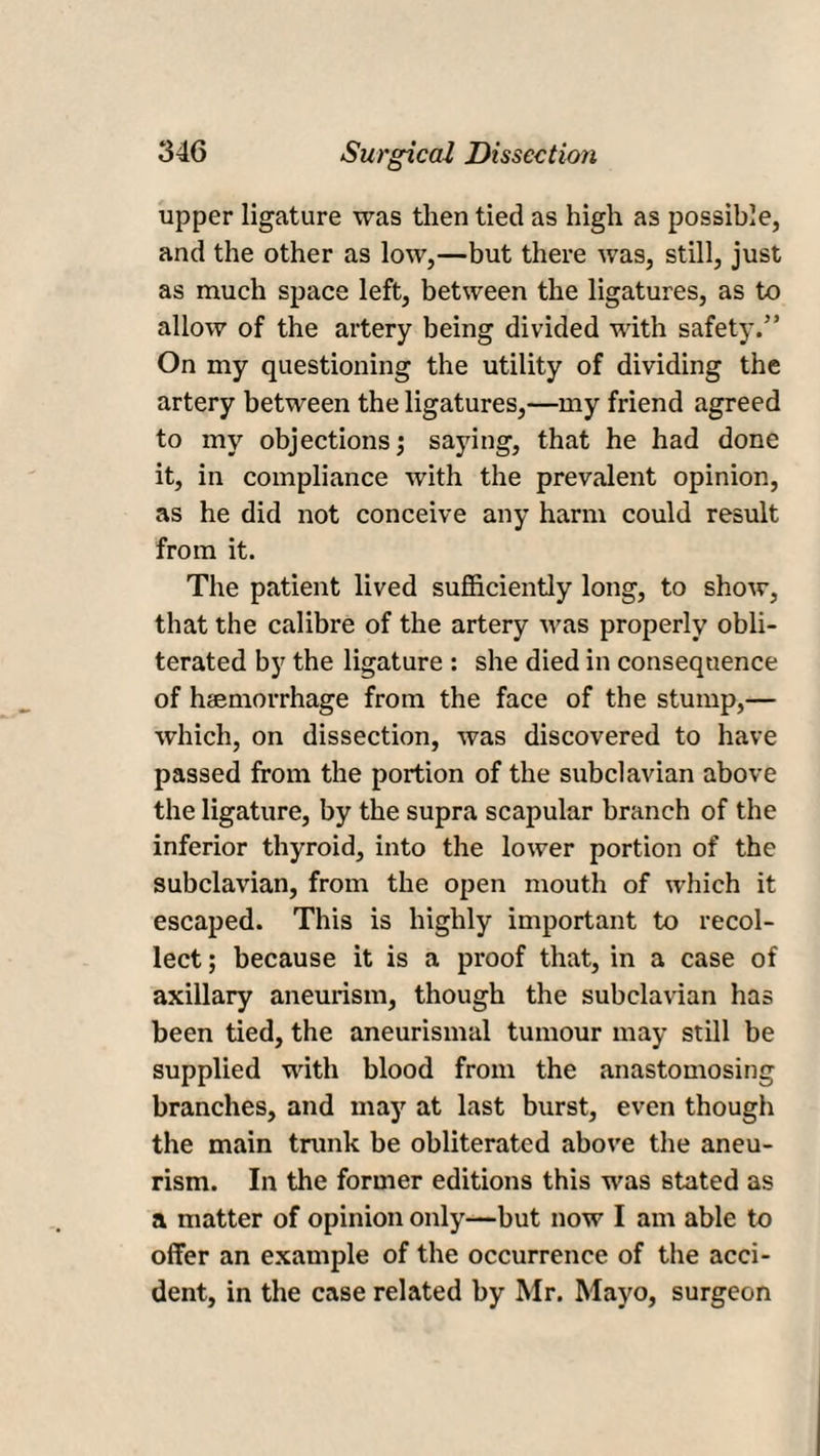 upper ligature was then tied as high as possible, and the other as low,—but there was, still, just as much space left, between the ligatures, as to allow of the artery being divided with safety.” On my questioning the utility of dividing the artery between the ligatures,—my friend agreed to my objections j saying, that he had done it, in compliance with the prevalent opinion, as he did not conceive any harm could result from it. The patient lived sufficiently long, to show, that the calibre of the artery was properly obli¬ terated by the ligature : she died in consequence of hemorrhage from the face of the stump,— which, on dissection, was discovered to have passed from the portion of the subclavian above the ligature, by the supra scapular branch of the inferior thyroid, into the lower portion of the subclavian, from the open mouth of which it escaped. This is highly important to recol¬ lect ; because it is a proof that, in a case of axillary aneurism, though the subclavian has been tied, the aneurismal tumour may still be supplied with blood from the anastomosing branches, and may at last burst, even thougii the main trunk be obliterated above the aneu¬ rism. In the former editions this was stated as a matter of opinion only—but now I am able to offer an example of the occurrence of the acci¬ dent, in the case related by Mr. Mayo, surgeon