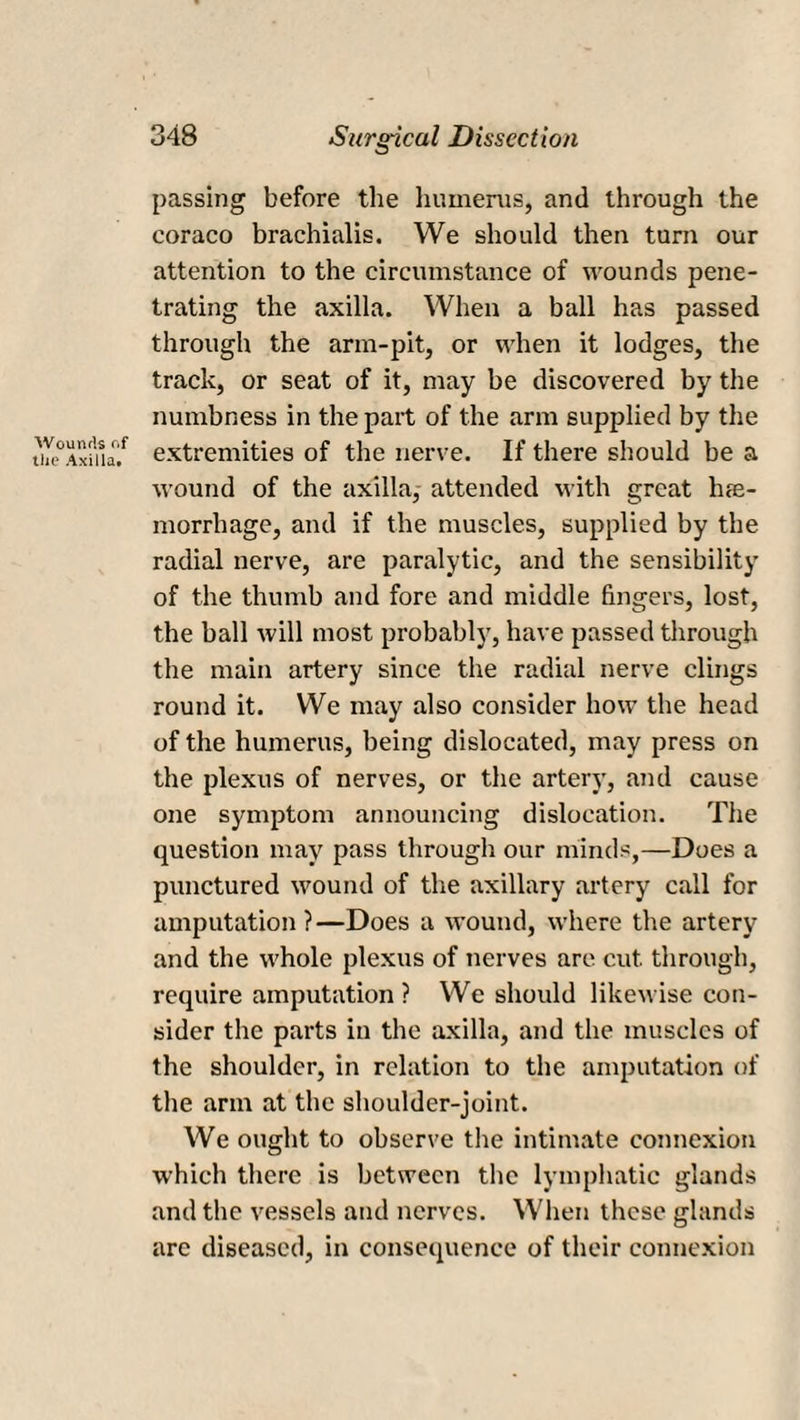 Wounds c.f the Axilla* 348 Surgical Dissection passing before the humerus, and through the coraco brachialis. We should then turn our attention to the circumstance of wounds pene¬ trating the axilla. When a ball has passed through the arm-pit, or when it lodges, the track, or seat of it, may be discovered by the numbness in the part of the arm supplied by the extremities of the nerve. If there should be a wound of the axilla, attended with great h<e- morrhage, and if the muscles, supplied by the radial nerve, are paralytic, and the sensibility of the thumb and fore and middle fingers, lost, the ball will most probably, have passed through the main artery since the radial nerve clings round it. We may also consider how the head of the humerus, being dislocated, may press on the plexus of nerves, or the artery, and cause one symptom announcing dislocation. The question may pass through our minds,—Does a punctured wound of the axillary artery call for amputation ?—Does a wound, where the artery and the whole plexus of nerves are cut through, require amputation ? We should likewise con¬ sider the parts in the axilla, and the muscles of the shoulder, in relation to the amputation of the arm at the shoulder-joint. We ought to observe the intimate connexion which there is between the lymphatic glands and the vessels and nerves. When these glands are diseased, in consequence of their connexion