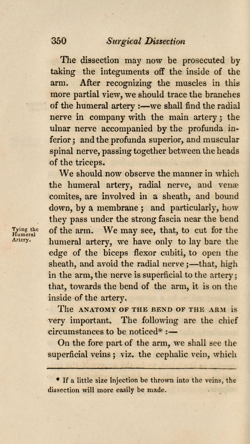 The dissection may now be prosecuted by taking the integuments off the inside of the arm. After recognizing the muscles in this more partial view, we should trace the branches of the humeral artery :—we shall find the radial nerve in company with the main artery ; the ulnar nerve accompanied by the profunda in¬ ferior; and the profunda superior, and muscular spinal nerve, passing together between the heads of the triceps. We should now observe the manner in which the humeral artery, radial nerve, and venae comites, are involved in a sheath, and bound down, by a membrane ; and particularly, how they pass under the strong fascia near the bend of the arm. We may see, that, to cut for the humeral artery, we have only to lay bare the edge of the biceps flexor cubiti, to open the sheath, and avoid the radial nerve ;—that, high in the arm, the nerve is superficial to the artery; that, towards the bend of the arm, it is on the inside of the artery. The ANATOMY OF THE BEND OF THE ARM is very important. The following are the chief circumstances to be noticed* :— On the fore part of the arm, we shall see the superficial veins ; viz. the cephalic vein, which * If a little size injection be thrown into the veins, the dissection will more easily be made.
