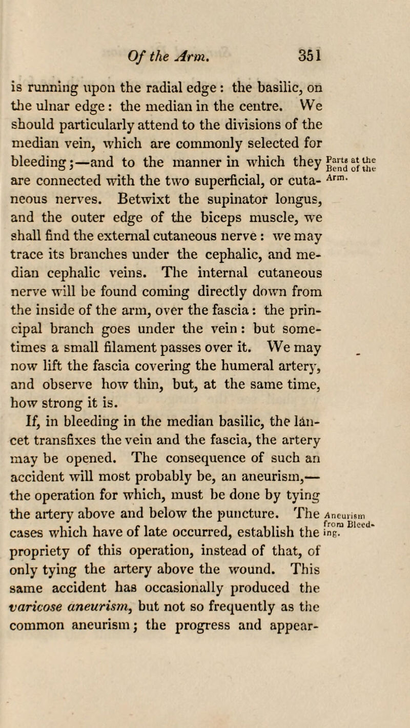 is running upon the radial edge : the basilic, on the ulnar edge: the median in the centre. We should particularly attend to the divisions of the median vein, which are commonly selected for bleeding;—and to the manner in which they are connected with the two superficial, or cuta- Arm- neous nerves. Betwixt the supinator longus, and the outer edge of the biceps muscle, we shall find the external cutaneous nerve : we may trace its branches under the cephalic, and me¬ dian cephalic veins. The internal cutaneous nerve will be found coming directly down from the inside of the arm, over the fascia: the prin¬ cipal branch goes under the vein : but some¬ times a small filament passes over it. We may now lift the fascia covering the humeral artery, and observe how thin, but, at the same time, how strong it is. If, in bleeding in the median basilic, the lan¬ cet transfixes the vein and the fascia, the artery may be opened. The consequence of such an accident will most probably be, an aneurism,— the operation for which, must be done by tying the artery above and below the puncture. The -Aneurism cases which have of late occurred, establish the ingm propriety of this operation, instead of that, of only tying the artery above the wound. This same accident has occasionally produced the varicose aneurism, but not so frequently as the common aneurism; the progress and appear-