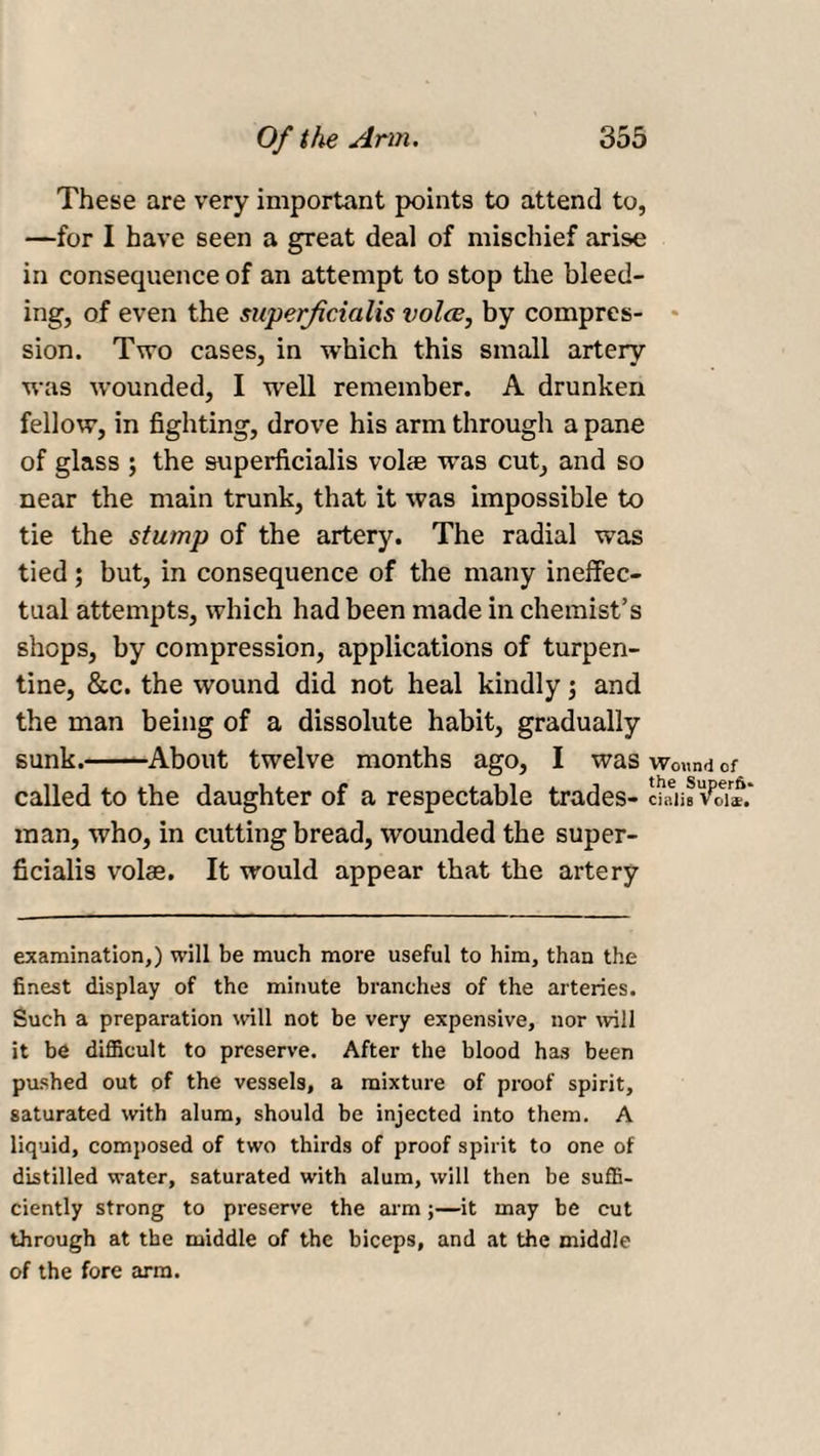 These are very important points to attend to, —for I have seen a great deal of mischief arise in consequence of an attempt to stop the bleed¬ ing, of even the superfcialis voice, by compres¬ sion. Two cases, in which this small artery was wounded, I well remember. A drunken fellow, in fighting, drove his arm through a pane of glass ; the superficialis voice was cut, and so near the main trunk, that it was impossible to tie the stump of the artery. The radial was tied; but, in consequence of the many ineffec¬ tual attempts, which had been made in chemist’s shops, by compression, applications of turpen¬ tine, &amp;c. the wound did not heal kindly; and the man being of a dissolute habit, gradually sunk.-About twelve months ago, I was wound of called to the daughter of a respectable trades- daii^oi®.* man, who, in cutting bread, wounded the super¬ ficialis volae. It would appear that the artery examination,) will be much more useful to him, than the finest display of the minute branches of the arteries. Such a preparation will not be very expensive, nor will it be difficult to preserve. After the blood has been pushed out of the vessels, a mixture of proof spirit, saturated with alum, should be injected into them. A liquid, composed of two thirds of proof spirit to one of distilled water, saturated with alum, will then be suffi¬ ciently strong to preserve the arm;—it may be cut through at the middle of the biceps, and at the middle of the fore arm.