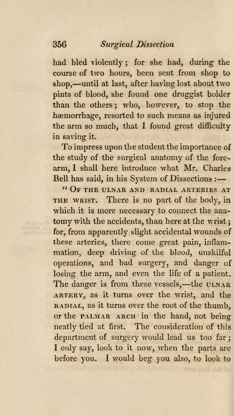 had bled violently ; for she had, during the course of two hours, been sent from shop to shop,—until at last, after having lost about two pints of blood, she found one druggist bolder than the others; who, however, to stop the haunorrhage, resorted to such means as injured the arm so much, that I found great difficulty in saving it. To impress upon the student the importance of the study of the surgical anatomy of the fore¬ arm, I shall here introduce what Mr. Charles Bell has said, in his System of Dissections :— “ Of the ulnar and radial arteries at the wrist. There is no part of the body, in which it is more necessary to connect the ana¬ tomy with the accidents, than here at the wrist; for, from apparently slight accidental wounds of these arteries, there come great pain, inflam¬ mation, deep driving of the blood, unskilful operations, and bad surgery, and danger of losing the arm, and even the life of a patient. The danger is from these vessels,—the ulnar artery, as it turns over the wrist, and the radial, as it turns over the root of the thumb, or the palmar arch in the hand, not being neatly tied at first. The consideration of this department of surgery would lead us too far; I only say, look to it now, when the parts are before you. I would beg you also, to look to