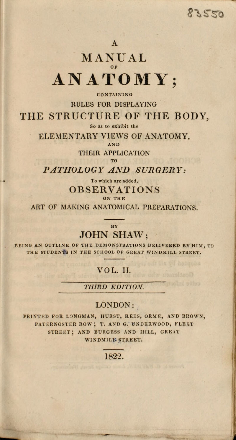 A MANUAL ANATOMY; CONTAINING RULES FOR DISPLAYING THE STRUCTURE OF THE BODY, So as to exhibit the ELEMENTARY VIEWS OF ANATOMY, AND THEIR APPLICATION TO PATHOLOGY AND SURGERY: To which arc added, OBSERVATIONS ON THE ART OF MAKING ANATOMICAL PREPARATIONS. BY JOHN SHAW; BE1NO AN OUTLINE OF THE DEMONSTRATIONS DELIVERED BY HIM, TO THE STUDENtS IN THE SCHOOL OF GREAT WINDMILL STREET. YOL. II. THIRD EDITION. LONDON: PRINTED FOR LONGMAN, HURST, REES, ORME, AND BROWN, PATERNOSTER ROW; T. AND G. UNDERWOOD, FLEET street; and burgess and hill, great WINDMILL- STREET. 1822.