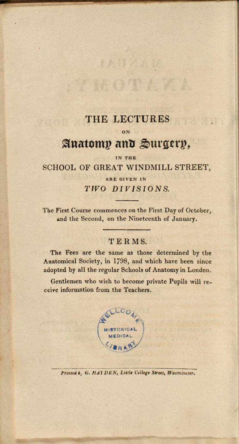 THE LECTURES ON <3natont|> nnB Sturgerp, IN THE SCHOOL OF GREAT WINDMILL STREET, ARE GIVEN IN TJVO DIVISIONS. The First Course commences on the First Day of October, and the Second, on the Nineteenth of January. TERMS. The Fees are the same as those determined by the Anatomical Society, in 1798, and which have been since adopted by all the regular Schools of Anatomy in London. Gentlemen who wish to become private Pupils will re¬ ceive information from the Teachers. historical mcdioal Printed bj O’. HAYDEN, LittU College Street, If'estmimter.