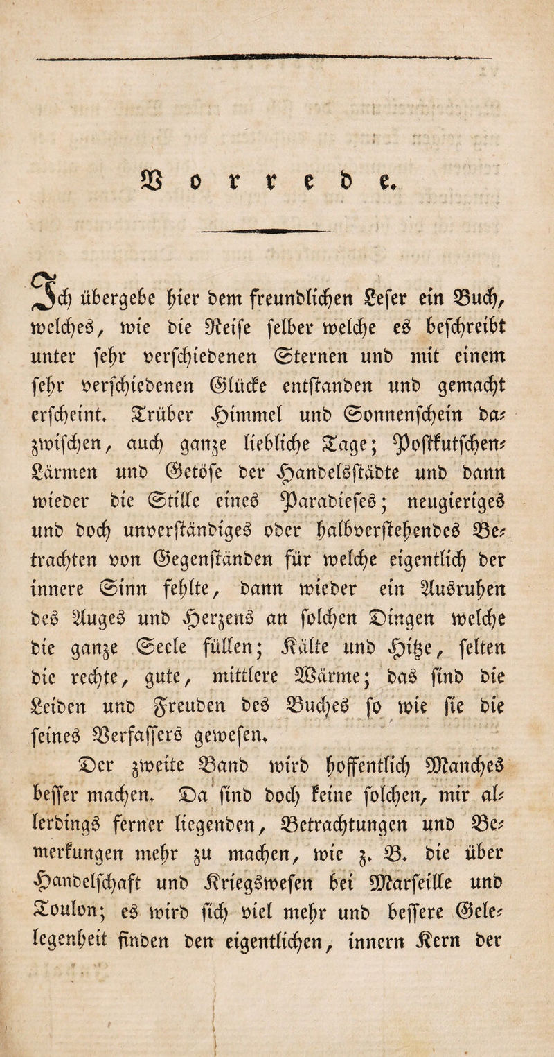 ^5$ übergeSc hier bem freunbltdjen Sefer etn Buch/ melcheb, mte bte Steife felber welche e£ befchreibt unter fehr oerfcfuebenen ©ternen unb mit einem fein* oerfchtebenen ©lüde entftanben unb gemacht erfchetnt trüber *£)tmmel unb ©onnenfchetn ba? jwifchen, auch gan^e liebliche Sage; ^oßfutfchem Sdrmen unb ©etofe ber £&gt;anbe($ßdbte unb bann nueber bte ©tiße etne$ ^)arabiefe$; neugierige^ unb bocf? unoerjfänbtgeS ober huß^erjfehenbeä Se* trachten oon ©egenffänben für welche eigentlich ber innere ©inn fehlte, bann wteber ein s2lu3ruhen be£ ^Iuge3 unb ^erjern^ an folgen Gingen welche bte ganje ©eele fußen; j?älte unb ^tge, feiten bie rechte^ gute, mittlere Sßärrne; ba£ finb bte Setben unb greuben 23udje$ fo wie fie bie feinet SSerfafferö gewefen* £)cr gtoeite Banb wirb hoffentlich SDZancheS beffer mackem ©aftnb bod; feine folgen, mir aU lerbtng£ ferner licgenben, Betrachtungen unb Be; merfungen mehr ju machen, wte 5. B* bte über ^anbelfchaft unb ifriegSwefen bet Sftarfetße unb Soulon; e3 wirb ftch oiel mehr unb bejfere ©eie; legenheit ftnben ben eigentlichen, tnnern Äern ber I