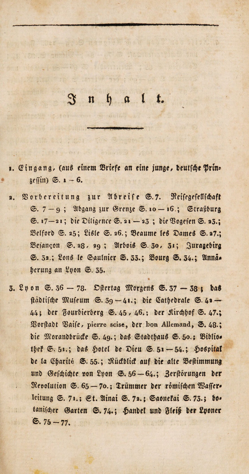 1. Eingang, (aug etrtcm Briefe an ctne junge# teutfc^c ‘JJrin* scffin) ©. i — 6. 2. SSorbereitung $ur Greife &lt;5.7. SKeifegefefffcbaft ©. 7 — 9 ; Abgang jur @ren$e ©. io— 16.; ©trajjburg ©. i7—21; bie Diligence ©. 21 — 23 ; bie^ogefen ©. 23.; 25elforb ©. 25; Sigte ©.26.; SSeaume leg Darneg ©.27.; Sefangon ©.28. 29; Strboig ©.30# 31; 3uragebtrg ©.32.; £onö le ©autnier ©.33.; S3ourg ©.34.; 3lnna* berung an Spon ©. 35. * 3. 2 p on ©. 56 — 78. £&gt;(tertag Borgens ©.37 — 38 $ ba$ jtäbtifdje Sttufeum ©.59 — 41.; bie @at£ebrale ©.4» — 44; ber ftourbierberg ©.45# 46.; ber Jtird^of ©. 47.; SSorflabt Q5atfe# pierre scise, ber bon Allemand, ©.48*; bie 9ftoranbbrücfe ©.49.; bag ©tabtljaug ©.50.; 93ib!to* t£e£ ©.51.; bag $otel be Dieu © 5» —54.; |&gt;ogpital be la @£arite ©.55.; ^iicfbltcf auf bie alte 33efHmmung unb @efd)tct)te »on Spon ©.56—64.; Beßrungen ber SReoolutton ©.65 — 70.; Xrümmer ber römtfcfyen ^Baffer« leitung ©. 7*.; €t. 3ltnat ©. 72.; ©aonefai ©.73.; bö* tanifct)er ©arten ©.74«; £anbel unb $(ri# ber Sfyoner ©. 75 - 77.