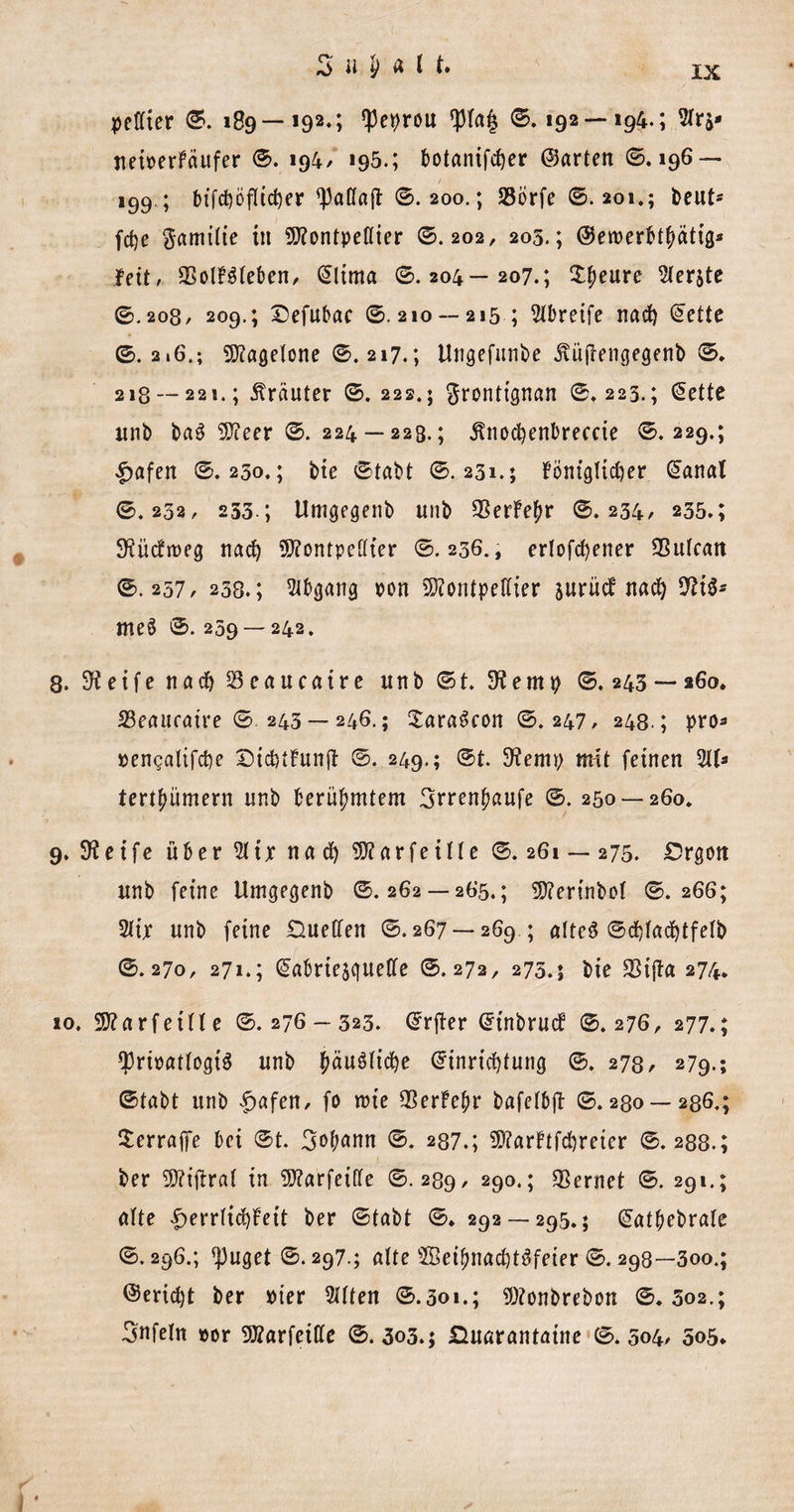 peffter 6. 189—192.; ^et&gt;rou 6.192 — 194.; 5trs» neiperFäufer 6. 194/ »95.; botanifcfyer ©arten 6.196 — 199.; btfcf)ofltcf)er ^attajt 6.200.; SSörfe 6.201.; beut* fcfye Samitie in 9)?ontpef(ier 6.202, 205.; ©ewerbtbätig* fett, 93olF3teben, @ltma 6.204—207.; Xfyewcc berste 6.208, 209.; Defubac 6.210 —215 ; Greife nad) (Eette 6.2.6.; 9)?agetone 6.217.; Ungefunbe .ftüjTengegenb 6. 218 — 221.; Kräuter 6. 222.5 $ronttgnan 6.225.; Gette unb ba$ 9)ieer 6. 224 — 223.; jlnocbenbreccie 6.229.; £afen 6.230.; bie 6tabt 6.231.; JöntgTidjer Ganat 6.232, 233.; Umgegenb unb $erFe£r 6.234, 235.; 3^ücfit&gt;eg nad) ÜSttontpcdter 6.236., erlofd)ener SSutcan 6.257/ 258.; Abgang pon Sftontpettier surücf nac^ 9H3- me§ 6.259 — 242. 8. Steife nach Seaucaire unb 6t. 3f emp 6.243 — 260. 23eaitfatre 6 243 — 246.; XaraScon 6.247, 248.; pro* pengalifcbe DicbtFunft 6. 249.; 6t. 9?emp mit feinen 3tt* tertbümern unb berühmtem 3rrenbaufe 6.250 — 260. 9. 9?eife über 51 ix nad) 9)?arfeine 6.261 — 275. Drgon unb feine Umgegenb 6. 262 —265.; 5D?erfnbot 6. 266; 5ttx unb feine Duetten 6.267 — 269 ; atte$ 6cf)tad)tfetb 6.270, 271.; (Jabriesquetfe 6.272, 275.5 bie SSijta 274. 10. SD?a r feilte 6.276 — 323. Grjter GtnbrucF 6.276, 277.; tpripattogiS unb fwunidje (Einrichtung 6. 278, 279.; 6fabt unb |&gt;afen, fo rcie SSerFebr bafetbjl 6.280 — 286.; ^erraffe bei 6t. 3»t;ann 6. 237.; 5D?arFtfd)retcr 6.288.; ber SD?tjtraf in SD?arfeitte 6.289, 290.; lernet 6. 291.; alte |&gt;errtid)Feit ber 6tabt 6. 292 — 295.; Gatbebrate 6.296.; ^uget 6.297.; alte 5ßeibnad)t^feier 6. 298—3oo.; ©ericht ber »ter 5ttten 6.301.; 9)?onbrebon 6.502.; 3nfetn »or 9J?arfeitte 6.303.; Duarantaine 6.504, 5o5*