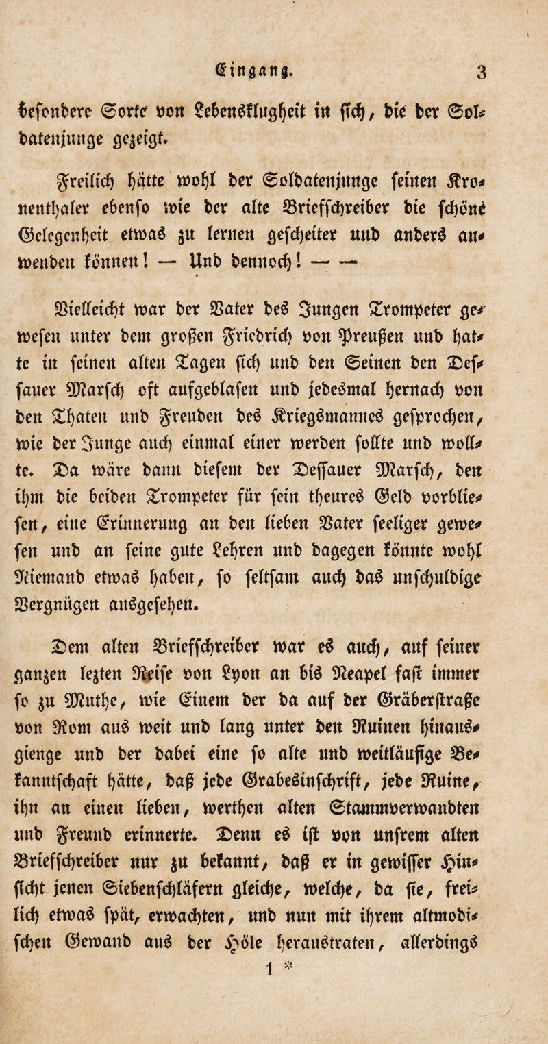 fcefonbere ©orte bon £ebenSflugf)ett in ßdj, bte ber ©ok batenjunge gezeigt. gretltd) fjiitte wofjl ber ©olbafenjitttge fernen $ro* neutraler ebenfo wte ber alte 23rieffchreiber bte fchone Gelegenheit etwas ju lernen gefdjetter unb anberS an* wettben fonnen I — Unb benitod)!- * SSielletcht war ber $ater beS jungen Drompeter ge* wefen unter bem großen grtcbrtch bon Preußen unb hat* te in feinen alten Dagen ßd) unb ben ©einen ben Def* fauer SD?arfd) oft aufgeblafen unb jebeSmal hentach bott ben Späten unb greuben beS $rtegSmanneS gefprodjen, wie ber 3unge aud) einmal einer werben foüte unb woll* te. Da märe bann btefent ber Deffauer 50?arfd), ben il)m bte betben Trompeter für fein theureS Gelb borblte* fen, eine Erinnerung an ben lieben SSater feeltger gerne* fen unb an feine gute lehren unb bagegen fönnte wohl ^itemanb etwas haben, fo feltfam aud) baS unfchulbtge SSergnitgen auSgefehen. Dem alten 23rteffchretber mar eS auch/ auf feiner ganzen lebten Dteife bon £pon an btS Neapel faß immer fo $u 9D?uthe, mie Einem ber ba auf ber Gräberßraße bon D^ont auS meit unb lang unter ben Ruinen ^tnauö^ gienge unb ber habet eine fo alte unb weitläufige 23e# fanntfdjaft hätte, baß jebe GrabeSütfchrift, jebe Diutne, ihn an einen lieben, merthen alten ©tammberwanbten unb gremtb erinnerte. Denn eS tß bon unfrern alten 23rieffd)reiber nur $u befannt, baß er in gewtffer #tn* ßdß jenen ©tebenfchläfent gleiche, welche, ba ße, frei* lid&gt; etwas fpät, erwachten, unb nun mit ihrem altmobt* fdjen Gewanb auS ber £öle he*4ai^tratett , allerbingS 1 *