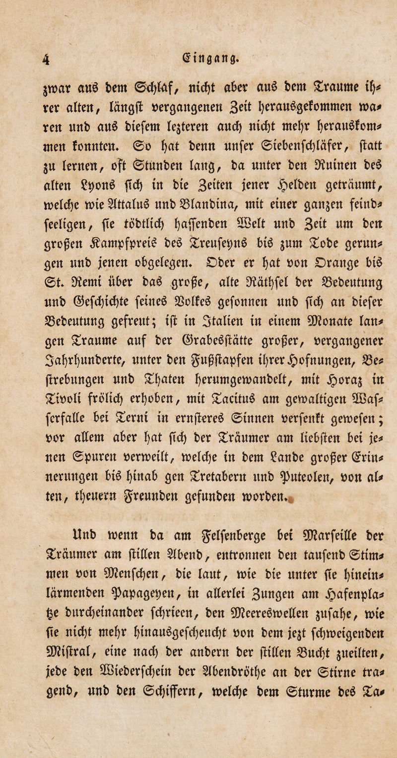 $toar au§ bem ©cfylaf, nidjt aber au£ bem Traume ity rer alten, längß »ergangenen B^t I)erau6gefommen toa* ren nnb au£ btefern teueren and) ntcfjt ntel)r fyerattSfom* men tonnten* ©o fyat benn unfer ©tebenfd)läfer, ßatt ju lernen, oft ©tmtben lang, ba nnter ben Junten beS alten £pon6 ftd&gt; tn bte 3^ten jener gelben geträumt, welche tote 2lttalu6 nnb 25lanbtna, mtt einer ganzen fetub* feeltgen, fte töbtltcf) fyaßenben 2Se(t nnb Bett um ben großen $ampfpret$ be£ £reufeptt$ bt6 jum £obe gerun* gen unb jenen cbgelegen* Dber er fyat oon Drange btS ©t* D?emt über ba$ große, alte 3?ätl)fel ber S5ebeutung unb (25efd)tcf)te feinet SSolleS gefonnen unb jtd) an btefer 35ebeutung gefreut; t(l tu Stalten tu einem Monate lau* gen Traume auf ber ©rabeöftätte großer, »ergangener Safyrfyunberte, unter ben gußjlapfen tfyrer ipofnungen, £3e* ßrebttngen unb &amp;f)aten fyerumgetoanbelt, mtt jpora$ in £t»olt frbltd) erhoben, mit £aatu6 am getoalttgen 5®af* fcrfalle bet £ernt tu ernßereS ©tunen »erfenft getuefett; »or allem aber f)at ftd) ber Träumer am Itebfien bet je* uen ©puren »ertoetlt, toelcf)e in bem £anbe großer ©rtn* nermtgen btS fytnab gen £retabent unb spnteolen, »on al* ten, tljeuern gremtben gefunben toorben* Unb toenn ba am gelfenberge bet 50?arfetlle ber Träumer am fttllen 2lbenb, entronnen ben taufenb ©tim* men »on SDZenfdjen, bte laut, tote bte unter ße fytnetn* lärmenben spapagepen, tn allerlei Sangen am Jpafenpla* ge bttrdjetnanber fcfjrteen, ben 50?eereStoeilen $ufaf)e, tote fte ntd)t mefyr f)tnau$gefd)eud)t »on bem je$t fcfytoetgenben 5^tßral, eine nad) ber anbent ber ßtllen 23ud)t getiten, jebe ben 5föteberfd)eüt ber Slbenbrötfye an ber ©ttrne tra* genb, unb ben ©djtjfern, toelcfye bem ©türme be$ Za*