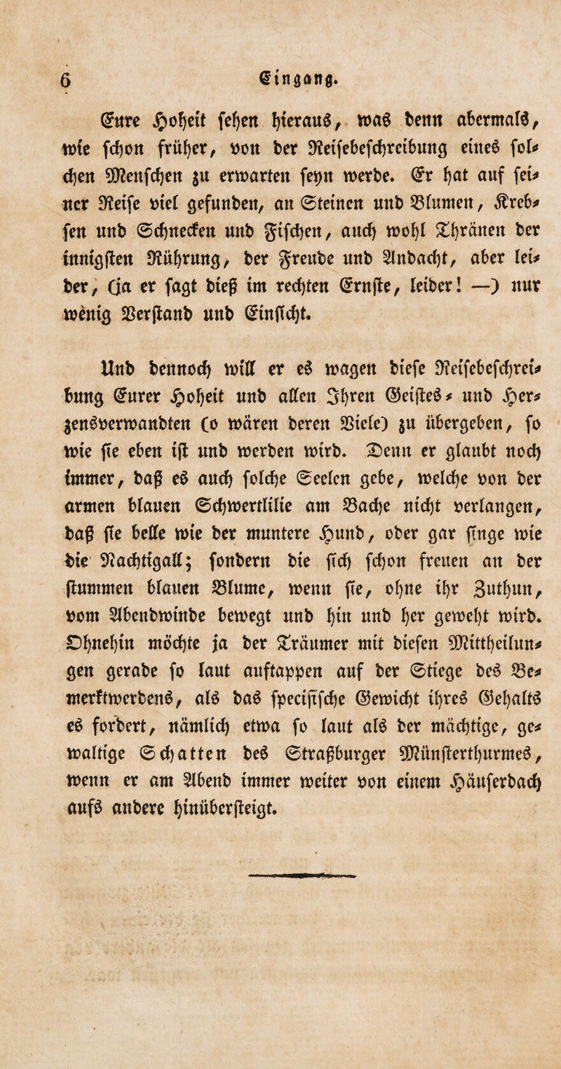 t 6 @tnaanfl. C^ttre £ol)ett fef)en l)terau$, ma$ benn abermals, mfe fd)ott früher, »ott ber 9?etfebefd)retbung etne6 fol* djen SDtatfdjen $u entarten fev&gt;tt merbe* dv fyat auf fet* «er 9?etfe toter gefunben, an 0tetnen unb Blumen, $reb* fe« unb 0d)neden mtb gtfdjeit, attcfj mof)l £f)ränen ber ütntgßen fHitbntng, ber greube unb 2lnbad)t, aber let* ber, (ja er fagt bteß tut rechten (Prüfte, letber! —) nur mentg SSerßanb unb Gmtßcfyt. Uub bennoef) miß er e$ maßen btefe fftetfebefcfyret* fcung @urer jpofyett unb aßen Sfyren ©etßeS* unb £er* $eng»ermanbten Co mären bereit SSte(e) $u übergeben, fo mte ße eben tß unb merben mtrb* £&gt;emt er glaubt nod) immer, baß e$ aud) foldje 0eelen gebe, melcfye »on ber armen blauen ©djmertltlte am 23ad)e ntdjt »erlangen, baß ße belle mte ber muntere ipunb, ober gar finge mte bte Stfadßtgaß; fonbern bte ßd) fcfyon freuen an ber ßummeit blauen 23lume, memt ße, of)ne tf)r Butfjun, toom Slbenbmtnbe bemegt unb f)tn unb f)er gemel)t mtrb. £)fynef)tn rnödjte ja ber Träumer rntt btefen ?D?tttf)etlun* gen gerabe fo laut auftappen auf ber 0ttege be6 23e* merftmerbenS, al$ ba$ fpectßfdje ©emtd)t ü)re$ @el)alt3 e$ forbert, nämltd) etma fo laut al$ ber mädjttge, ge* malttge 0d)atten be$ 0traßburger SfßünßertfjurmeS, rnenn er am 2lbenb tmmer metter toon einem ^äuferbadj auf£ anbere fßnüberßetgt.