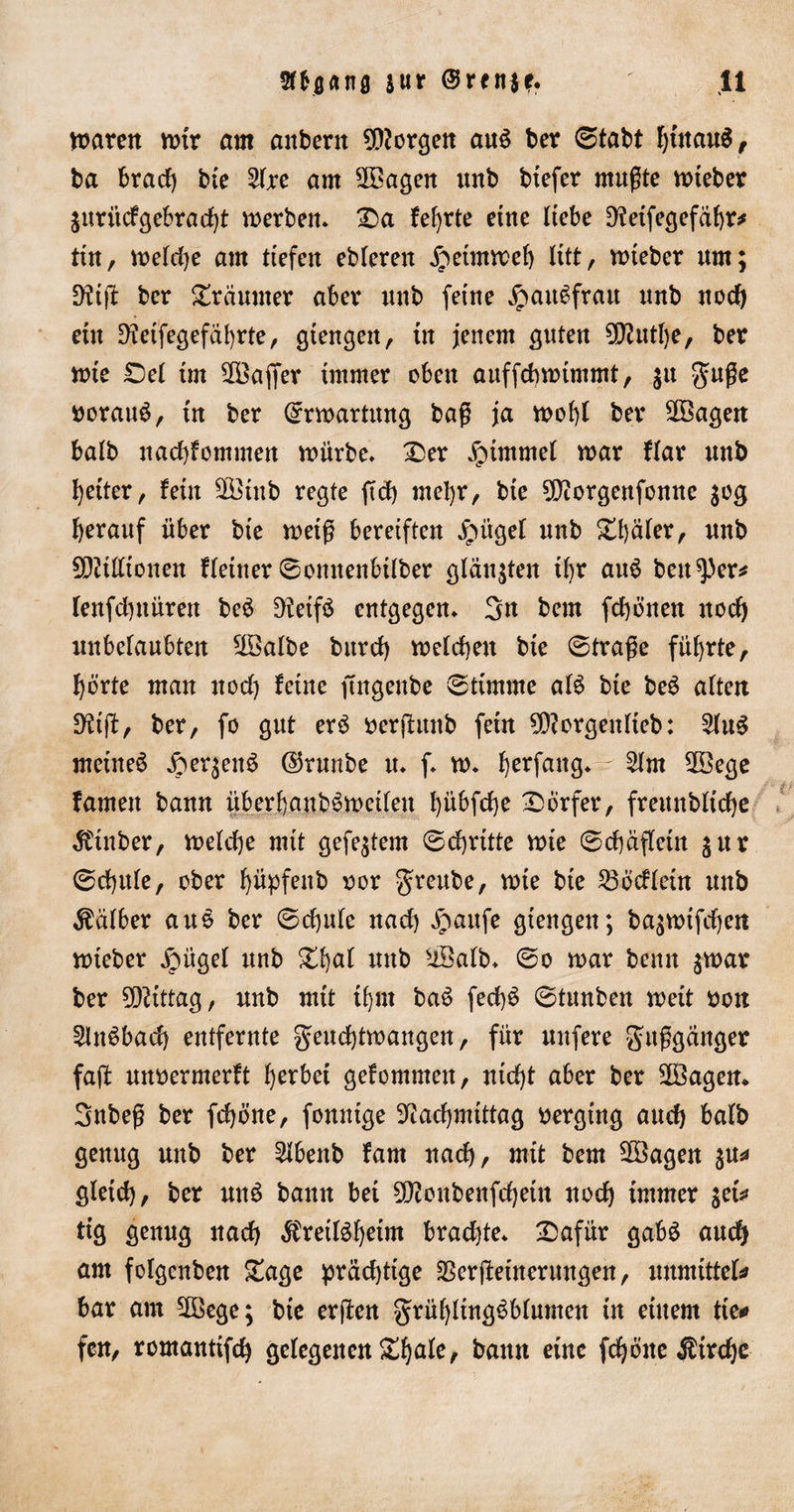 Barett wtr am anbertt borgen au£ ber 0tabt IjutauS, ba brad) bie 2fre am Vöagen unb btefer mußte wieber ^itriicfgebrac^t werben. £)a feljrte eine Hebe D^etfecjefdftr^ tin, wetdje am ttefen ebteren £etmwef) litt, wieber um; 9Üfl bcr Träumer aber uub feine jpaiBfratt unb nod) ein D?etfegefdl)rte, gtengen, in jenem guten ^utlje, bet wie £)et im 2Öajfer immer oben auffcbwtmmt, $tt guße tcratB, tu bet (Erwartung baß ja woi)l bet Vöagen batb nadfommen würbe» £&gt;er Fimmel war flat unb fetter r fein 3Btub regte ftd) mefyr, bte 9)?orgenfontte 30g herauf über bte weiß bereiften Jpüget unb £t)dter, unb 2Ditfttonen fteiner 0omtenbÜber glänzten tbr au6 bettlet* lenfdutüren be£ ^teifö entgegen» 3n bem fd)önen nocfy itnbelaubten V3albe bttrd) wefdjen bie 0traße führte, f)örte man nod) feine ftngenbe Stimme aB bie beS aften 9df, ber, fo gut erS terfitnb fern 9ftorgentteb: 2UB meinet Jper^en^ ©runbe u. f. w. Verfang* 21m 2öege famett bann überf)aub6wedeu fyübfdje Dörfer, freunblicfye $tnber, welche mit gefegtem 0d)ritte wie 0d)aftein gur 0d)ttte, ober f)üpfenb ror greube, wie bte Vöcfietn unb halber aus ber 0d)ute nad) £attfe giengen; ba^wtfdjett wieber Xoügel unb £d)af unb sÜBatb. 0o war bemt jwar ber Mittag, unb mit tfjrn ba$ fedB 0tunben wett ton 5tn^bad) entfernte geudjtwangen, für unfere gitßganger faft unterwerft gerbet gefommett, ntd)t aber ber üöagen. Snbeß ber fdjöne, fonutge ?tad)mtttag tergtng aud) bafb genug unb ber 2ibenb fam nad), mit bem 28agen $u* gletd), ber utB bann bet 50?oubenfd)etn uod) immer $etV ttg genug itad) $retBf)etnt bradfe. 2&gt;afür gabS aud) am folgenben £age prädftge Verfeinerungen, mmittcU bar am VBege; bte erfen grüfyttngSbfumen tn einem tte* fern, romantifd) gelegenen &amp;f)ale, bann eine fdjöne $ird)e