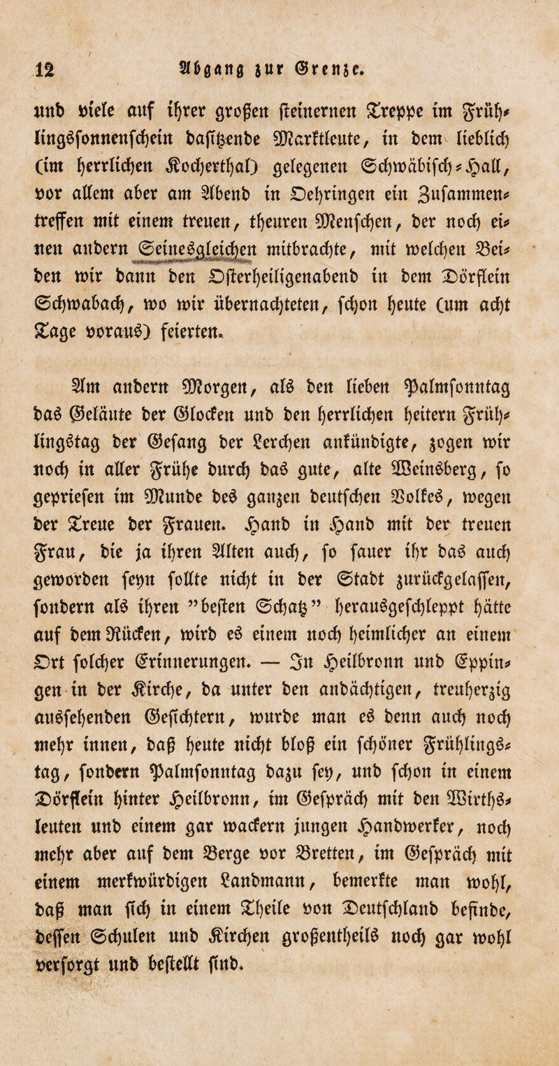 unb btele auf threr großen jlenternett £reppe tut grüh* ling^fonnenfchetn bafftsenbe 5D?arltleute, tu beut lieblich Cint beglichen $ochertf)al) gelegenen ©chmäbifch*£mll, bor altem aber am Slbenb in Dehrtngen ein gufawnten* treffen mit einem treuen, tfjeuren Oftenfdjen, ber noch ei* tten aubern (Seinesgleichen mitbrachte, mit melden 53ei^ ben mir bann ben £)fferhetligenabenb in bem Dörflern (Schmabadj, mo mir übernachteten, fchon heute (um acht £age borauS) feierten. 2lm aubern borgen, aß ben lieben ^almfonntag baS ©eläute ber ©loden nnb ben herrlichen heitern grül)* lingStag ber ©efang ber Lerchen anfünbigte, zogen mir noch in aller grüf)e bnreh baS gute, alte 2BeinSberg, fo gepriefen im 50?unbe beS ganzen beutfehen Zolles, megeu ber £reue ber grauen, jpanb in £anb mit ber treuen grau, bte ja ihren eilten auch, fo fauer ihr baS auch gemorben fepn follte nicht in ber (Stabt zurüdgelaffeit, fonbern aß ihren ”beffen (Scha£” herauSgefchleppt hätte auf bem Sauden, mtrb eS einem noch heimlicher an einem £)rt folcher ©rtnnerungen. — 3n Jpetlbronn unb ©ppüt* gen in ber Kirche, ba unter ben anbächtigen, treuherzig aißfehenben ©effchtent, mürbe man eS benn auch noch mehr innen, baß heute nicht bloß ein fchöner grühlütgS* tag, fonbern $almfonntag ba$u fep, unb fchon in einem £)örffein hinter jpeilbronn, im ©efpräch mit ben 2Birth$* leuten nnb einem gar madern jungen £anbmerfer, noch mehr aber auf bem 23erge bor SSretten, im ©efpräch mit einem merfmürbigen £anbmamt, bemerfte man mohl, baß man ftch in einem £f)eite bon £)eutfchlanb beffnbe, beffen (Schulen nnb Kirchen großentheiß noch gar mohl berforgt nnb beffellt ftub.