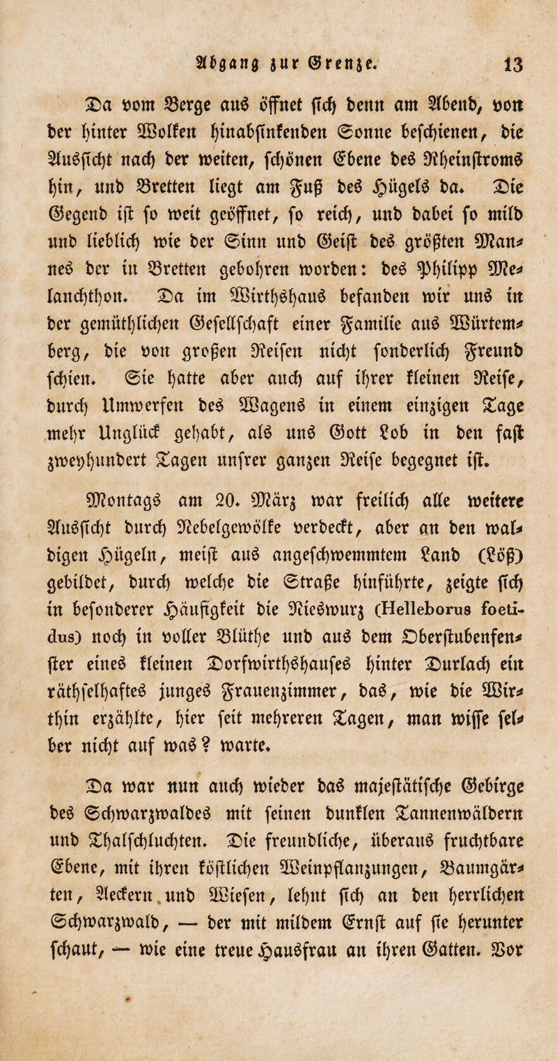 £a oorn 23erge auö öffnet ffcb benn am ^fbenb, t&gt;ott ber hinter hoffen t)tnab(Tnfenben ©onne befcf)ienen, bie 5XuöfTct)t nach ber meiten, fdjönen ©bene beö ^heinftromS hin, unb 25retteu liegt am guß beö Jpügefö ba* £)te ©egenb tff fo weit geöffnet, fo retcf), unb habet fo rnifb mtb fiebficf) mte ber ©tun unb ©eiff beö größten 9U?an* neo ber üt 33retten geboten morben: beö gM)tltpp 5D?e^ fanchthon* £&gt;a im 3Birt!)öf)auö befanben mir unö in ber gemütf)ficf)en ©efelffdjaft einer gamtfie auö 2öitrtem* berg, bie oon großen Reifen nid)t fonberlicf) greunb fd)ieu* ©ie hatte aber auch auf if)rer f (einen D?eife, burcf) Ummerfen beö SSagenä in einem einzigen £age mehr Ungliicf gehabt, a(ö nnö ©ott 2ob in ben fajl $mei)l)iinbert £agen ttnfrer ganzen Steife begegnet iff. £D?ontagö am 20* 5ß?är$ mar fretltcf) atte meitere 2htö|Trf)t burcf) 92ebe(gemö(fe oerbecft, aber an ben mafc bigeit jpiigeln, meift auö angefcbmemmtem ?anb (£öß) gebtfbet, burcf) mefcf)e bie ©traße f)infüf)rte, geigte ffcfj in befonberer ^äußgfeit bie 9tieömur$ (Helleborus foeti- dus) nocf) in ooffer 53Iütf)e nnb au3 bem SDberjtubenfen* ffer etneö ffeinen £)orfmirt()öhaufeö hinter 2)ur(acb ein rätf)feff)afte$ jungeö grauen^immer, baö, mie bie 9Bir* tf)in er$äl)fte, hier feit mehreren £agen, man miffe fef* ber nicht auf maö ? marte* 2Da mar nun auch mieber ba$ majejlätifche ©ebtrge beö ©chmarjmafbeö mit feinen bnnffen £annenmä(bern nnb £ha(fd)(ud)ten* £&gt;te freunbfiche, iiberaitö frud)tbare ©bene, mit ihren fößfichen SBeinpffan^ungen, 23aumgar* ten, federn.unb liefen, Ief&gt;nt ftd) an ben f)rrrftd)en ©cf)mar$ma(b, — ber mit mifbem ©rnff auf fte herunter fchaut, — mie eine treue Jpauöfrau an ihren ©attem 2&gt;or