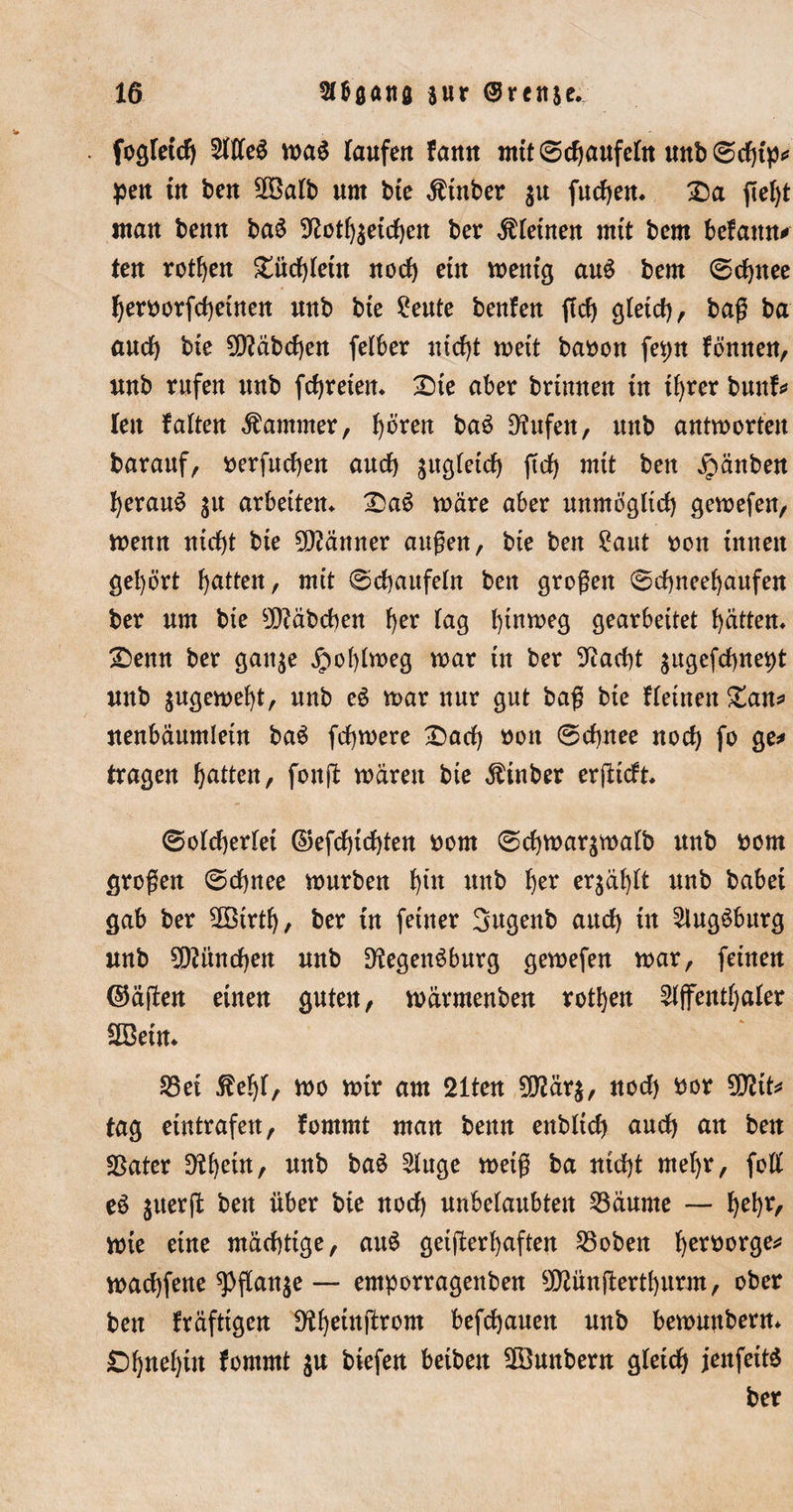 fogfetcb 2We$ wa$ Taufen fann mtt©cbaufeftt unb©cbtp* pen tn ben 2Salb um bte Stüber $u fucben* ßef)t «tau benn ba$ 9£otb$etcben ber deinen mtt bem beTaun* ten rotten £ücb(etn noch etn wenig auS bem ©cbttee beroorfcbetnen uub bte £eute benfen ßcb gletcb, baß ba au cf) bte 2D?äbcben fetber nicht wett baoon fepn fönnen, uub rufen uub fetteten* Tiie aber brtmten tn ihrer bunf* len falten Kammer, ^oren ba$ 9?ufen, uub antworten barauf, uerfueben auch äugfetcb ßcb mtt ben jpänben beraub $u arbeiten* T&gt;a$ wäre aber unmöglich gewefen, wenn niebt bte Männer äugen, bte ben £aut oott innen gehört batten, mit ©cbaufeln ben großen ©ebneebaufen ber um bte Räbchen b^ Tag Ina^eg gearbeitet batten* £&gt;enn ber gan$e Jpoblweg war tn ber 9iacbt $ugefcbnept uub jugewebt, uub ei war nur gut baß bte fleinen Zatt* uenbaumletn bai febwere £)acb oon ©ebnee noch fo ge* tragen batten, fonß waren bte Äinber erßicft* ©olcberlet ©efebtebten uorn ©cbwar$walb uub uom großen ©dbnee würben bln «ab tyx erjabft uub habet gab ber ÜBirtb, ber tn feiner 3ugenb auch tn ^lugöburg unb 9ß?itncben uub DfcgenSburg gewefen war, feinen ©äßen einen guten, wärmenben rotben Affenthaler SBetn* S3et 5Mß, wo wir am 21ten 9D?är$, noch bor tag etntrafett, fommt man benn enbltcb auch an ben Später D^b^tn, unb ba£ Auge weiß ba nicht mehr, foll ei $uerß ben über bte noch unbelaubten Zäunte — Ijebr, wie eine mächtige, au$ geißerbaften S3oben fyet'ooxQe* waebfene ?)ßanje — emporragenben SWünßertburm, ober ben kräftigen ^beütßrom befebauett unb bewmtbern* jDbnebüt fommt $u biefen beibett 2öunbern gleich jenfeit* ber