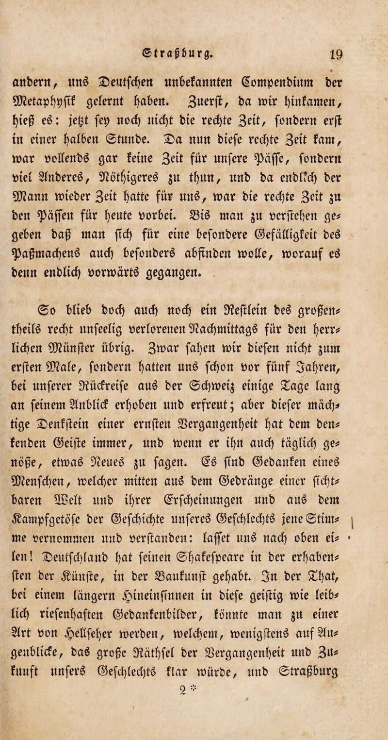 anbern, un3 £&gt;eutfchen unbefannten ©ompenbtnm ber 9ftetaph9ftf gelernt Ijaben* S^terfl:, ba tt&gt;ir hinfamen, hieß eS: je&amp;t fei) noch nicht bte rechte 3eit, fenbern erffc in einer h^ben 0tunbe* £&gt;a nun btefe rechte 3ett fam, war oollenbS gar feine Seit für unfere späffe, fonbern otel 2lnbere$, 9tfötf)tgere$ jn thwt, nnb ba enblfd) ber üftann lieber 3eit hatte für mtS, war bte rechte Seit ben Raffen für heute vorbei. 23t3 man $u oerjlehen ge* geben baß man ftch für eine befonbere ©efälligfeit beS spaßmacfyenS auch befonberS abfinben wolle, worauf eö benn enbltd) vorwärts gegangen. 0o blieb bod) auch noch ein DfejHeüt be§ großen* tfyeifö recht unfeelig verlorenen 9iachwtttagö für ben fyerr* lieben ?02ünfler übrig. 3war fahen wir btefert nicht ^um erßen 5D?ale, fonbern Ratten un$ fchon vor fünf 3af&gt;ren, bei unferer D^ücfreife au3 ber 0d)Wei$ einige £age lang an feinem Enbltd erhoben nnb erfreut; aber btefer mach* tige ^Denfibetn einer ernften Vergangenheit hat bem ben* fenben ©elfte immer, unb wenn er ihn auch täglich ge* nöße, etwa£ 9teue3 $u fagen* ©3 finb ©ebattfen eineg SQ?enfd)en, welcher mitten au$ bem ©ebränge einer ficht* baren 2£elt unb ihrer ©rfchetnungen unb auS bem $ampfgetöfe ber ©efchichte unfereö ©efchlechtS jene0tim* me oernommen unb verftanbeu: laflet unS nach oben ei* len! £)eutfd)lanb hat feinen 0hafefpeare in ber erhaben* ften ber fünfte, in ber 25aufunft gehabt* 3n ber £l)at, bei einem langem jrnneütftnnett in btefe getjttg wie leib* lieh riefenhaften ©ebanfenbilber, fbnnte man $u einer Hrt von Jpellfeher werben, welchem, wenigftenö auf^lu* geublicfe, ba$ große SWäthfel ber Vergangenheit unb 3«# fitnft unfer$ ©efd)led)t6 flar würbe, unb 0traßburg o *