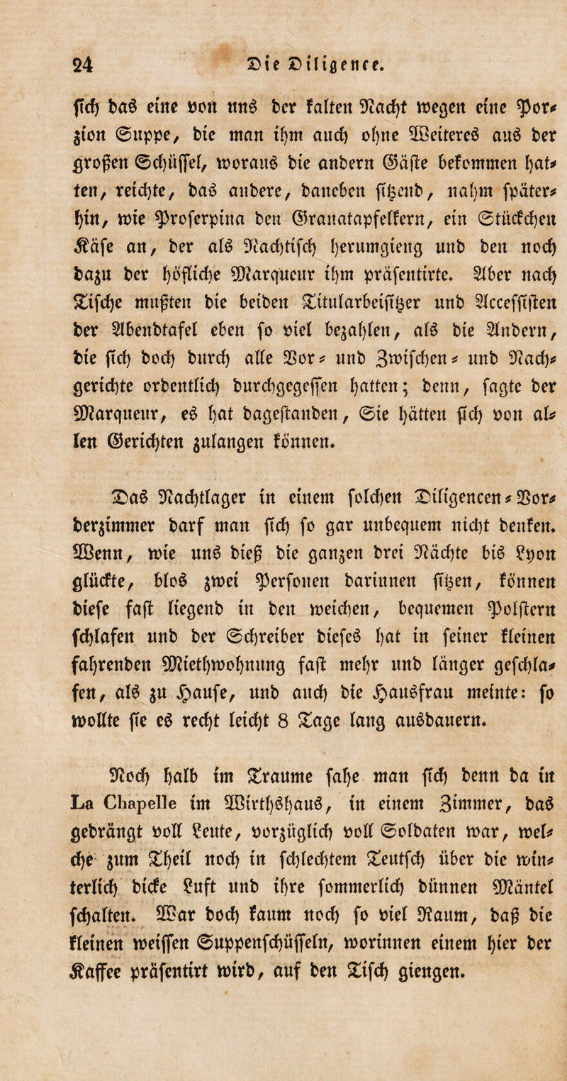 ftd) ba$ eine bott ttnS ber falten Sftacfyt megett eine $or&lt;* $ton 6uppe, bie man tfym and) ofyne 5öettere$ au$ ber großen 0d)itffef, morattS bte anbern ©äfle befcmmen \)aU ten, retd)te, ba$ aubere, bancbcit ftfecitb, nafyrn fpäter* f)in, xnte $3roferpina ben ©ranatapfeifern, ein 0titcfd)eit $äfe an, ber al$ 9iad)ttfd) fyerumgteitg nnb ben nocf) ba$u ber ^öfltdie 5S)tarqnenr tfym präfcntirte* $ber nad) £tfd)e mußten bte betben £ttuiarbetft£er nnb Siccefßßen ber 2lbenbtafet eben fo t&gt;te( be$af)Ien, af$ bte Anbern, bte ftd) bod) bnrd) ade 3Sor* nnb 3mtfd)en* nnb ^ad)* geriefte orbentltd) burcbgegeffen Ratten; benn, faßte ber SOtarquettr, eS fyat bagejtanben, 0te f)ätten ftd) oon aU len ©eridjten $uiangen fbnnen. Da£ 9iad)tiager tu einem fordjen Dtitgencen* $or* beräumter barf man ftd) fo gar nnbequem nid)t benfen* 2öenn, mte utt6 bteß bte ganzen bret Mächte btö £pon glücfte, b(o$ $tt)ei Verfetten barinnen (T^ett, fönnen biefe faft ftegenb in ben metcben, bequemen ^oifteru fdjfafen nnb ber 0d)reiber btefeS tyat in feiner Heilten faljrenbett 9D?iet()moi)nnng faft mefyr ttnb länger gefdda* fen, al6 $u jpaufe, unb attd) bie jpaubfrau meinte: fo mottte fte e$ red)t leidjt 8 £age lang auSbauern. Sftod) fjalb im Traume falje man ftd) benn ba in La Chapelle trn 2ötrtf)Si)auö, in einem Bimrner, ba$ gebrängt bod £eute, bor^itglid) bod 0oibateit mar, mb cf)e jum £f)et( nod) in fd)fed)tem £eutfd) über bte min* terfid) biefe ?uft unb tf&gt;re fommerüd) bitnnen Mäntel fefjaiten» 2£ar bod) faum nod) fo bte! D?aum, baß bie ttetnen meiffen 0uppenfd)üfiein, roortnnen einem fyier ber Kaffee präfentirt ttnrb, auf ben £tfd) giengen.