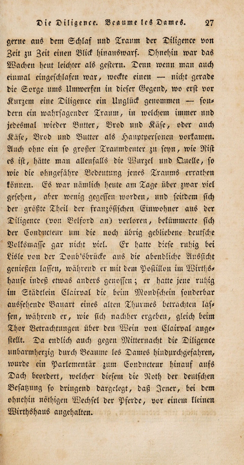 gerne ans bem ®djfaf unb bräunt ber Diligence ron Bett 51t Bett einen 2311$ hinaitSwarf. Dhne{)tn war baS Aachen beut letzter als geßern. Denn trenn man auch einmal ctngefchlafcn mar, weefte einen — nicht gerabe bie ®orge nmS Umwerfen in biefer ©egenb, wo erft ror kurzem eine Diligence ein Unglücf genommen — fern* bern ein wabrfagenber Draum, in welchem immer unb jebeSmal wieber 23utter, 23rob unb $äfe, ober and) ^afe, 23rob unb 25utter als ^anptperfonen rorfamen. Sind) ol)ne ein fo großer Dramubeuter $u fcpn, wie DUft eS tft, hätte man allenfalls bie ^Bürzel unb Duelle, fo wte bte ohngefäl)re 23cbentung jenes DraumS erraten fönnen* @S war nämlich beute am Dage über $war riet gefehen, aber wenig gegefen worben, unb fettbem ftd) ber größte Dl)etl ber franjöftfchen Einwohner aiiS ber Diligence (ron 23elforb an) revloren, befummelte ßd) ber donbttcleur um bie nod) übrig gebliebene bcutfd;&gt;e SßolfSmaffe gar nicht rieh Grr hatte btefe rnl)ig bet £iSle ron ber Doub’Sbrüde attS bie abenbltdje 5inSßd)t genießen laßen, wäl)reub er mit bem ^ofttllon im 2ötrt{)S* häufe iubeß etwas anberS genoffen; er f)atte jene ruhig tm ®täbtlein (Jlatrral bie beim 9ftonbfchetn fonberbar auSfeheube 23auart eines alten Dl)urmeS betrachten laf* fen, währenb er, wte ßd) nadiber ergeben, gleich beim Dl)or 23etrachtungen über beu 5Bein rott (Slairral attge* ßeßt Da enbltd) aud) gegen Mitternacht bie Dtltgence unbarmherzig burd) beatmte leS DameS htnburchgefahrcn, würbe etn ^)arlcmentär jum (Sonbuctcur hinauf aufS Dad) beorbert, welcher btefent bte ?iotl) ber beutfehen 23efal)mtg fo bringenb bargclegt, baß Jener, bet bem ohnehin nötigen ^Bechfcl ber ^pferbe, ror einem Ueinen 2Btrtt)6^au6 augehalten*