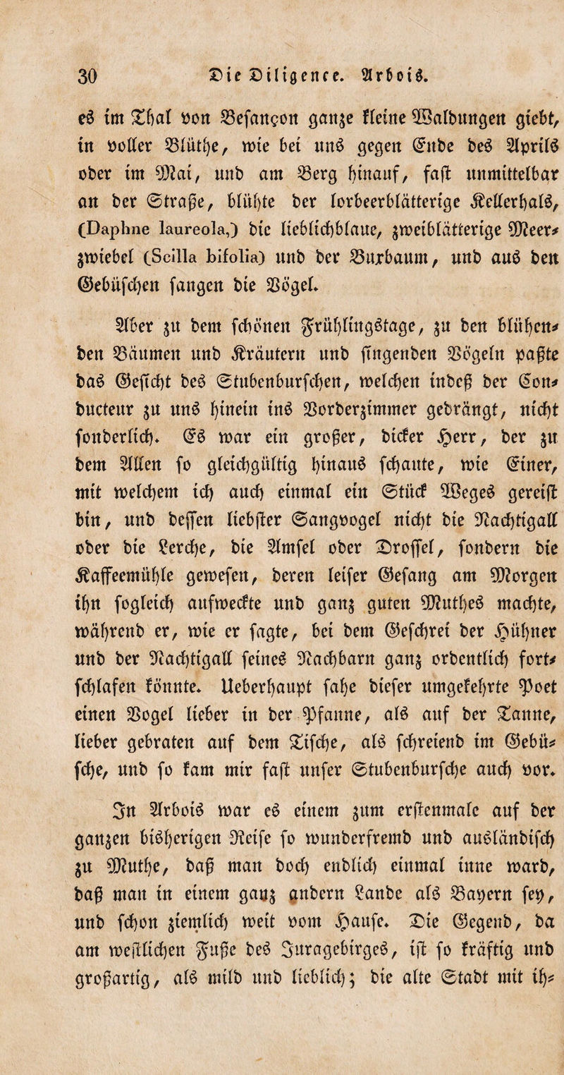 eS im Dfial oon befangen gaitge Heine Salbungen giebt, in Poller 55lüthe, mie bei unS gegen ©nbe beS 2lpril$ ober im tylai, unb am 53erg hinauf, fajl unmittelbar an ber ©trage, blühte ber lorbeerblätterige KellerhaB, (Daphne laureola,) bic lieblichblaue, $meiblätterige 9D?eer* jmiebel (Scilla bifolia) unb ber 55ujrbaum, unb aus beit ©ebiifdjen fangen bie Sßögel* 2lber $u bern febenen Frühlingstage, $u ben blühen* ben Räumen unb Krautern unb ftttgenben Vögeln pagte baS ©eftcht beS ©tubenburfchen, meldjen inbeg ber (mn* bucteur $u unS fyütein inS Korberjimmer gebrängt, nicht fonberltdh* ©6 mar ein groger, bicker £err, ber %\\ bem willen fo gleichgültig t)iuau6 frf&gt;aitte, mie ©tner, ntit melchem td) auch einmal ein ©tück $öegeS gereift bin, unb beffen liebfter ©attgoogel nicht bie Nachtigall über bie £erd)e, bie £lmfel über Trüffel, fonbern bie Kaffeemühle gemefett, bereu leifer ©efang am borgen ihn fogleich aufmeckte unb gan$ guten 9D?utheS machte, mährenb er, mie er fagte, bei bem ©efchret ber kühner unb ber Nachtigall feinet Nachbarn gan$ orbentltd) fort* fchlafett Bunte* Ueberhaupt fahe btefer umgekehrte spoet einen SSogel lieber in ber Pfanne, als auf ber Daune, lieber gebraten auf bem Difche, als fchreienb im ©ebü* fche, unb fo kam mir faffc nufer ©tnbenburfd)e auch oor* 3n 2lrbotS mar eS einem jum ergenmafe auf ber ganzen bisherigen EKeife fo munberfremb unb auStänbifd) $u 5D?nthe, bag man hoch enbltd) einmal ütne marb, bag man in einem gau$ anbern £anbe als 55apern fep, unb fd)on giemlid) meit Pont £aufe* Die ©egenb, ba am mejllichen Fuge beS SuragebirgeS, ijl fo kräftig unb grogartig, als mtlb unb lieblich; bie alte ©tabt mit ih*