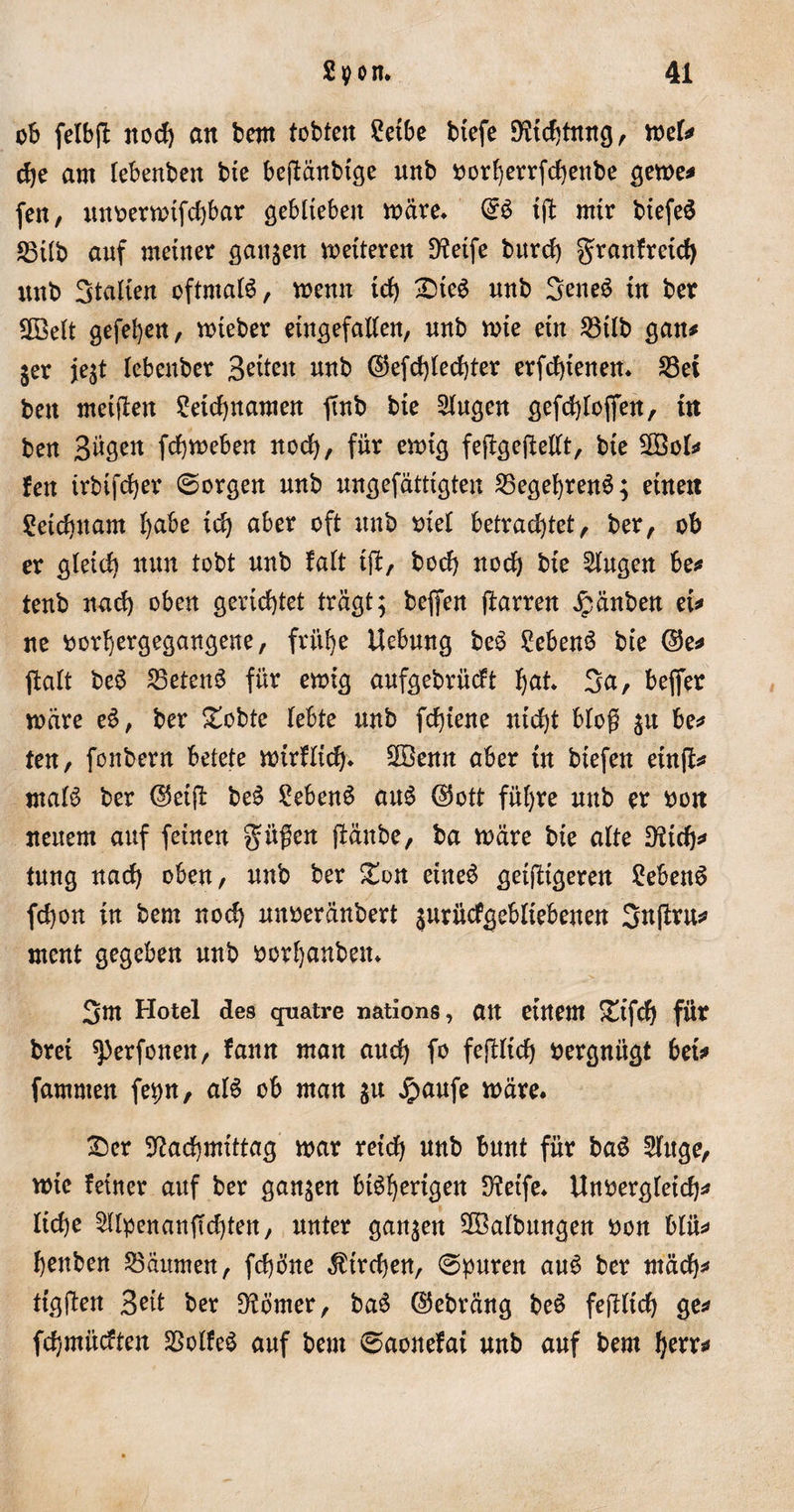 ob felbfl noch an bem tobten £etbe btefe EHtcfjtrtng, mel* ehe am lebenben bte beptänbtge unb oorherrfchettbe gerne* fen, mmrmtfd)bar geblieben märe. &amp; tft mir biefeS S3Üb auf meiner sanken metteren Steife bttrcf) granfrcid) unb Stalien oftmals, memt id) £&gt;ieS unb 3eneS tn ber ÜBelt gefeiert, mieber eingefallen, unb mte ein S3tlb gan* jer ie$t lebenber Seiten unb ©efd)ted)ter erfchtenen. S3ei ben metfien Leichnamen ftnb bte klugen gefd}loffen, in ben Bügen fchmeben nod), für emtg fefbgeflellt, bte 28oU fen trbifcher (Sorgen unb ungefättigten S3egef)renS; einen Leichnam l&gt;abe tch aber oft unb oiel betrachtet, ber, ob er gletd) nun tobt unb fall tfi, hoch noch bie Singen be^ tenb nach oben gerichtet trägt; beffen ftarren £änben et* ne oorhergegangeue, frühe Uebung beS LebenS bie @e* ftalt beS £3etenS für emig aufgebrücft hat. 3a, beffer märe eS, ber £obte lebte unb fchiene nicht bloß ju be* ten, fonbern betete mirflich* SBenn aber tu biefen einfl^ malS ber ©etfl beS Lebens aus ©ott führe unb er oon neuem auf feinen gmßen ffänbe, ba märe bte alte Ntch* tung nach oben, unb ber £on eines geizigeren Lebens fchon in bem noch nnoeränbert $urücfgebltebeuen 3#*^ ment gegeben unb oorhanben. 3m Hotel des qnatre nations, an einem £tfd) für brei ^&gt;erfonen, fann man aud) fo fejHt'ch oergniigt bet* famnten fepn, als ob man $u £aufe märe. £)er Nachmittag mar reich unb bunt für baS Singe, mie feiner auf ber ganzen bisherigen Netfe. Uttbergletch* liehe Sllpenanfldjten, unter ganzen Salbungen oon blü* henben Räumen, fchöne Kirchen, (Spuren auS ber mädh* tigften Beit ber Nömer, baS ©ebräng beS fejlltch ge* fehmüeften SSolfeS auf bem (Saonefai unb auf bem herr*