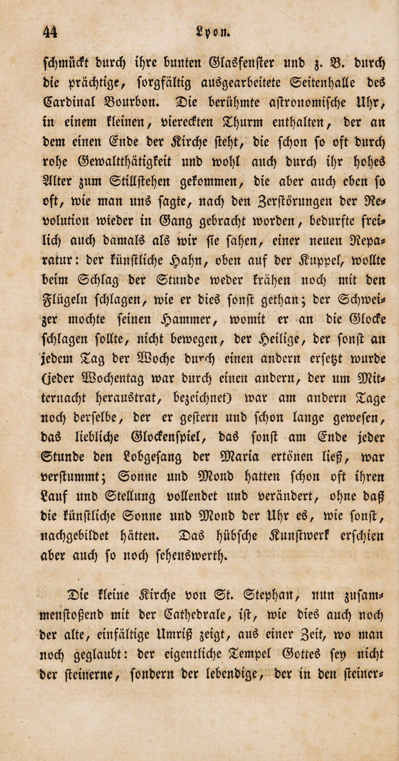 fcfjntiicft burcf) tyre bunten ©faöfenfter unb 3. 53* burcf) bie prächtige, forgfafttg auögearbeitete ©ettenfyaffe be$ (£arbtnaf 23ourbom £)te berühmte afbrouomifcf)e Uf)r, in einem ffeinen, Pterecften £I)urm entsaften, ber an bem einen (£nbe ber $trcf)e (lef)t, bie fcf)on fo oft burcf) rof)e ©emaftthätigfeit unb mofyf auef) burcf) if&gt;r f)of)e3 Elfter 3um ©tifffteljen gefommen, bie aber auef) eben fo oft, mie man unS fagte, naef) ben Störungen ber 9?e* pofution mteber in ©aitg gebracht morben, beburfte frei# lief) auef) bantatö afö mir fte fafyen, einer neuen 9?epa* ratur: ber fün(!ficf)e jpafjn, oben auf ber Kuppel, molfte beim ©cfyfag ber ©tunbe meber fräsen noch mit ben gfügefn febfagen, mie er bieö fonflfc getfjan; ber ©cbmet# 3er mochte feinen Jammer, morntt er an bie ©foefe fcf)fagen folfte, nicht bemegen, ber jpeiftge, ber fonjt an jebern £ag ber 2öocf)e bwd) einen aubern erfe^t mürbe (jeber 3öocf)enfag mar burcf) einen aubern, ber um 2D?it* teruaebf f)erau^trat, be^etc^neO mar am aubern £age noch berfefbe, ber er gefiern unb fefjon fange gemefen, ba£ liebliche ©foefenfpief, ba$ fonft am Qrnbe jeber ©tunbe ben Sobgefang ber 5D?aria ertönen lief, mar perjbummt; ©onne unb 9)?onb ba^elt fdjon oft ihren Sauf unb ©teffung poffenbet unb peränbert, of)ne baff bie fiinftficfje ©onue unb 5D?oub ber Ufyr eö, mie fonjl:, ttaebgebifbet ptten* £)aö f)übfcf)e Äunfimerf erfcf)ien aber auef) fo uoef) fefyenömertf)* £)ie ffeine Strebe pon ©t* ©tep^an, nun 3Ufant# menftoßenb mit ber £atbebrafe, ift, mie bie$ auef) noch ber alte, einfältige Umriß 3etgt, au£ einer Beit, mo man noef) geglaubt: ber eigentliche £empel ©otteS fep nicht ber fteiuerne, fonbern ber lebenbige, ber in beit fteincr#
